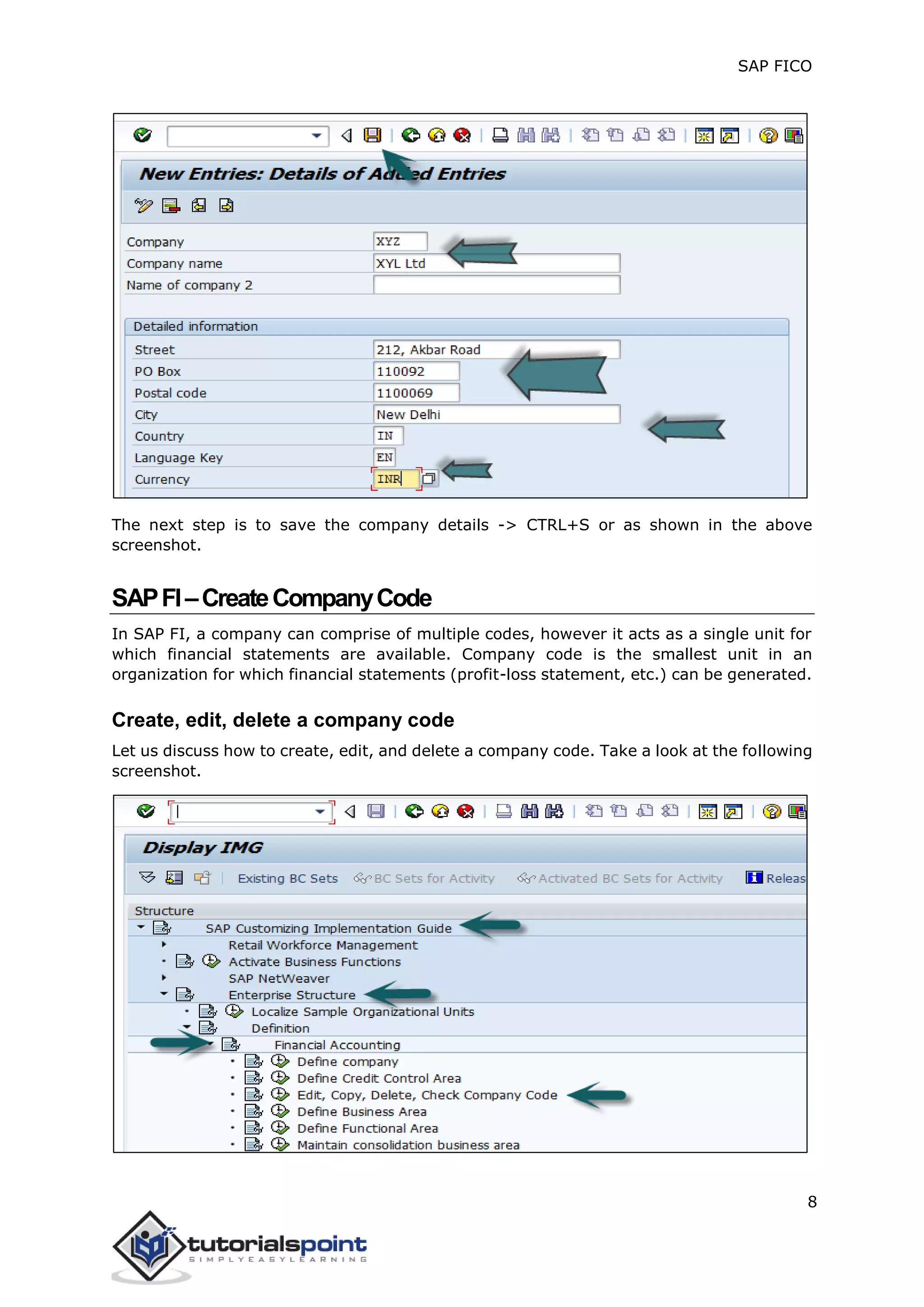 SAP FICO
8
The next step is to save the company details -> CTRL+S or as shown in the above
screenshot.
SAPFI–CreateCompanyCode
In SAP FI, a company can comprise of multiple codes, however it acts as a single unit for
which financial statements are available. Company code is the smallest unit in an
organization for which financial statements (profit-loss statement, etc.) can be generated.
Create, edit, delete a company code
Let us discuss how to create, edit, and delete a company code. Take a look at the following
screenshot.
 