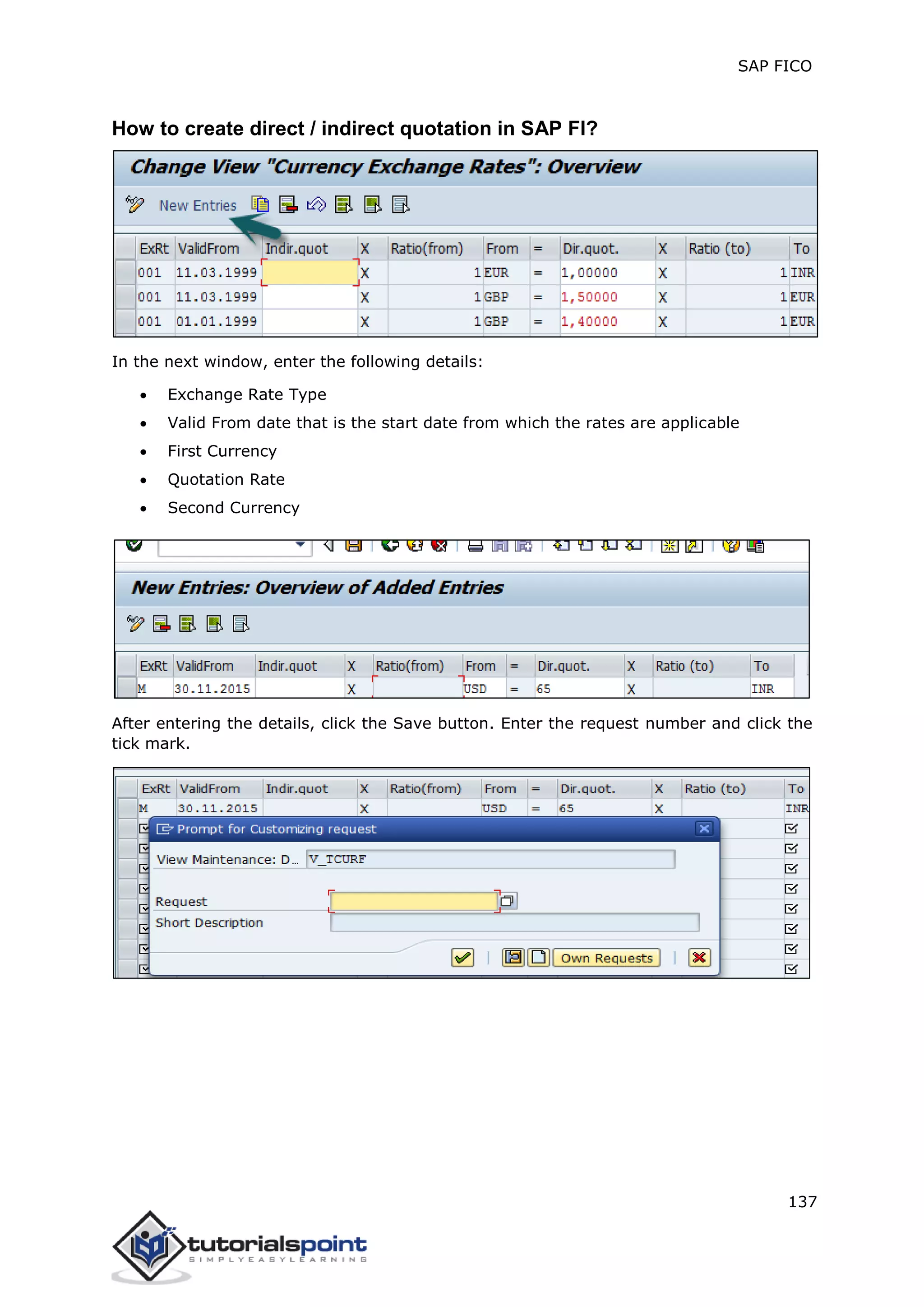 SAP FICO
137
How to create direct / indirect quotation in SAP FI?
In the next window, enter the following details:
 Exchange Rate Type
 Valid From date that is the start date from which the rates are applicable
 First Currency
 Quotation Rate
 Second Currency
After entering the details, click the Save button. Enter the request number and click the
tick mark.
 
