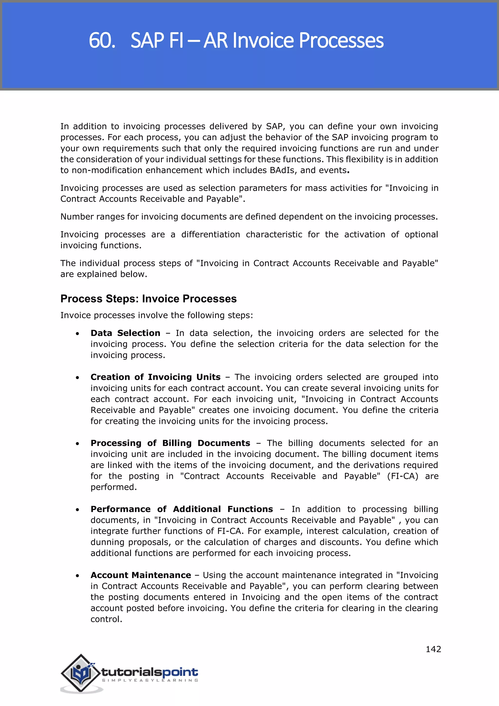 SAP FICO
142
In addition to invoicing processes delivered by SAP, you can define your own invoicing
processes. For each process, you can adjust the behavior of the SAP invoicing program to
your own requirements such that only the required invoicing functions are run and under
the consideration of your individual settings for these functions. This flexibility is in addition
to non-modification enhancement which includes BAdIs, and events.
Invoicing processes are used as selection parameters for mass activities for "Invoicing in
Contract Accounts Receivable and Payable".
Number ranges for invoicing documents are defined dependent on the invoicing processes.
Invoicing processes are a differentiation characteristic for the activation of optional
invoicing functions.
The individual process steps of "Invoicing in Contract Accounts Receivable and Payable"
are explained below.
Process Steps: Invoice Processes
Invoice processes involve the following steps:
 Data Selection – In data selection, the invoicing orders are selected for the
invoicing process. You define the selection criteria for the data selection for the
invoicing process.
 Creation of Invoicing Units – The invoicing orders selected are grouped into
invoicing units for each contract account. You can create several invoicing units for
each contract account. For each invoicing unit, "Invoicing in Contract Accounts
Receivable and Payable" creates one invoicing document. You define the criteria
for creating the invoicing units for the invoicing process.
 Processing of Billing Documents – The billing documents selected for an
invoicing unit are included in the invoicing document. The billing document items
are linked with the items of the invoicing document, and the derivations required
for the posting in "Contract Accounts Receivable and Payable" (FI-CA) are
performed.
 Performance of Additional Functions – In addition to processing billing
documents, in "Invoicing in Contract Accounts Receivable and Payable" , you can
integrate further functions of FI-CA. For example, interest calculation, creation of
dunning proposals, or the calculation of charges and discounts. You define which
additional functions are performed for each invoicing process.
 Account Maintenance – Using the account maintenance integrated in "Invoicing
in Contract Accounts Receivable and Payable", you can perform clearing between
the posting documents entered in Invoicing and the open items of the contract
account posted before invoicing. You define the criteria for clearing in the clearing
control.
60. SAP FI – AR Invoice Processes
 
