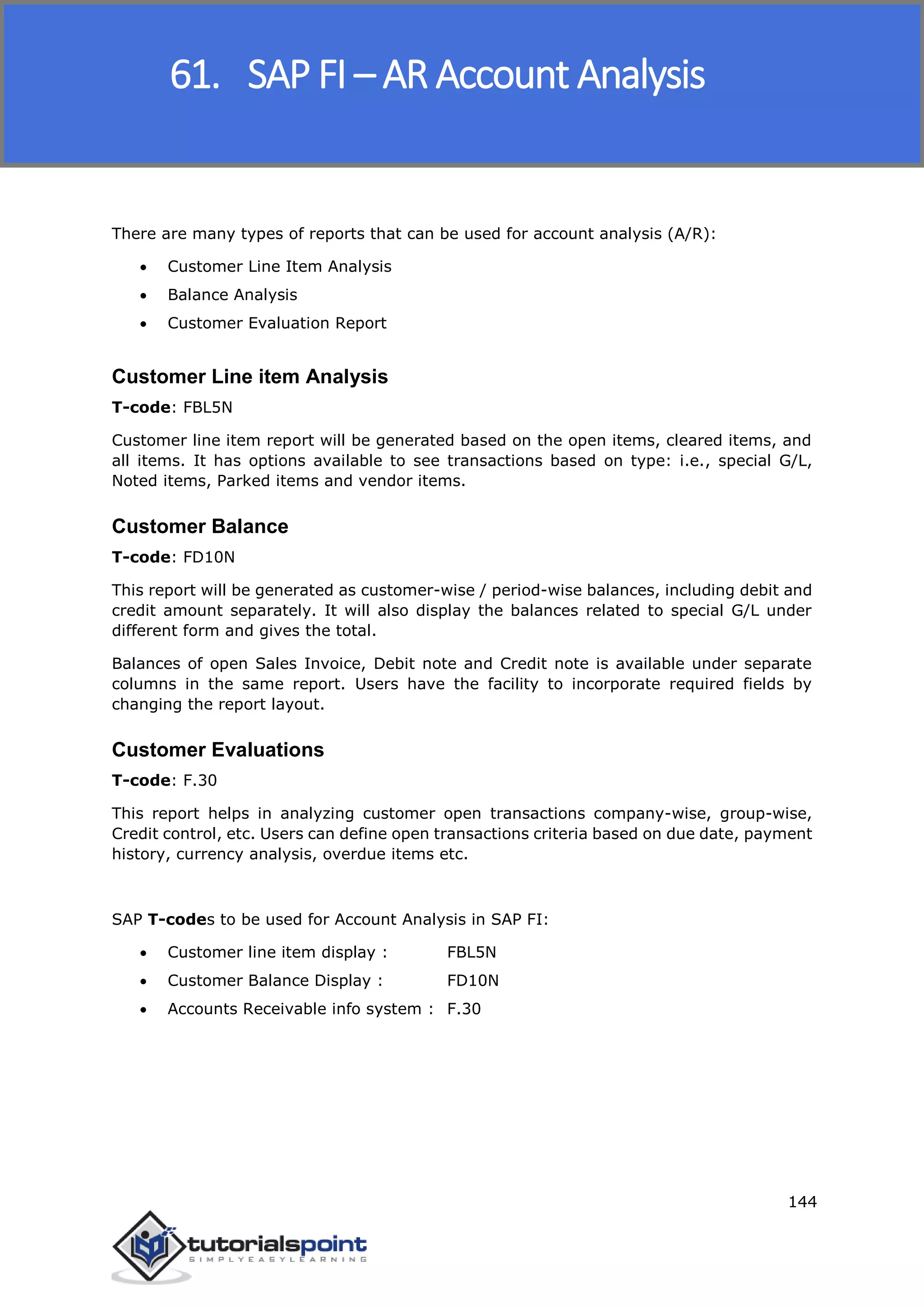 SAP FICO
144
There are many types of reports that can be used for account analysis (A/R):
 Customer Line Item Analysis
 Balance Analysis
 Customer Evaluation Report
Customer Line item Analysis
T-code: FBL5N
Customer line item report will be generated based on the open items, cleared items, and
all items. It has options available to see transactions based on type: i.e., special G/L,
Noted items, Parked items and vendor items.
Customer Balance
T-code: FD10N
This report will be generated as customer-wise / period-wise balances, including debit and
credit amount separately. It will also display the balances related to special G/L under
different form and gives the total.
Balances of open Sales Invoice, Debit note and Credit note is available under separate
columns in the same report. Users have the facility to incorporate required fields by
changing the report layout.
Customer Evaluations
T-code: F.30
This report helps in analyzing customer open transactions company-wise, group-wise,
Credit control, etc. Users can define open transactions criteria based on due date, payment
history, currency analysis, overdue items etc.
SAP T-codes to be used for Account Analysis in SAP FI:
 Customer line item display : FBL5N
 Customer Balance Display : FD10N
 Accounts Receivable info system : F.30
61. SAP FI – AR Account Analysis
 