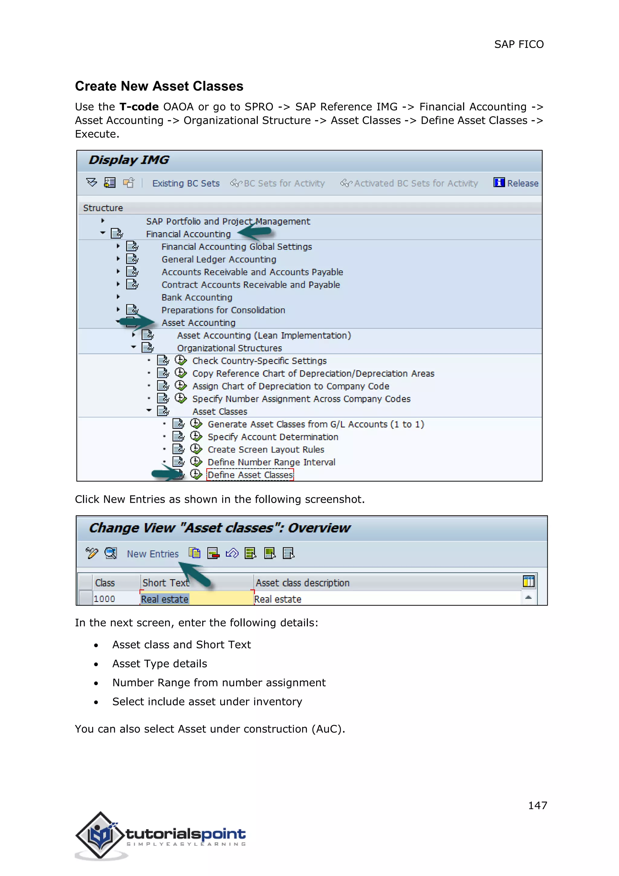 SAP FICO
147
Create New Asset Classes
Use the T-code OAOA or go to SPRO -> SAP Reference IMG -> Financial Accounting ->
Asset Accounting -> Organizational Structure -> Asset Classes -> Define Asset Classes ->
Execute.
Click New Entries as shown in the following screenshot.
In the next screen, enter the following details:
 Asset class and Short Text
 Asset Type details
 Number Range from number assignment
 Select include asset under inventory
You can also select Asset under construction (AuC).
 