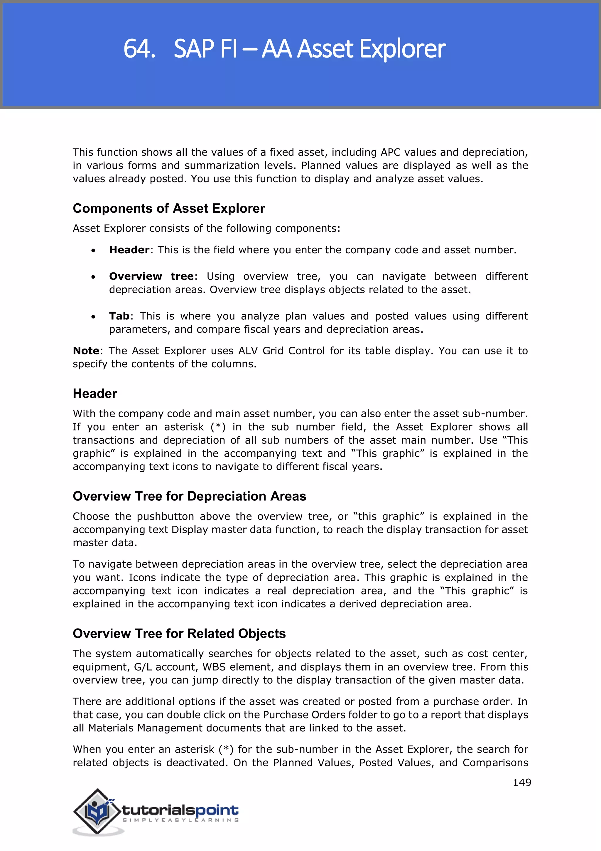 SAP FICO
149
This function shows all the values of a fixed asset, including APC values and depreciation,
in various forms and summarization levels. Planned values are displayed as well as the
values already posted. You use this function to display and analyze asset values.
Components of Asset Explorer
Asset Explorer consists of the following components:
 Header: This is the field where you enter the company code and asset number.
 Overview tree: Using overview tree, you can navigate between different
depreciation areas. Overview tree displays objects related to the asset.
 Tab: This is where you analyze plan values and posted values using different
parameters, and compare fiscal years and depreciation areas.
Note: The Asset Explorer uses ALV Grid Control for its table display. You can use it to
specify the contents of the columns.
Header
With the company code and main asset number, you can also enter the asset sub-number.
If you enter an asterisk (*) in the sub number field, the Asset Explorer shows all
transactions and depreciation of all sub numbers of the asset main number. Use “This
graphic” is explained in the accompanying text and “This graphic” is explained in the
accompanying text icons to navigate to different fiscal years.
Overview Tree for Depreciation Areas
Choose the pushbutton above the overview tree, or “this graphic” is explained in the
accompanying text Display master data function, to reach the display transaction for asset
master data.
To navigate between depreciation areas in the overview tree, select the depreciation area
you want. Icons indicate the type of depreciation area. This graphic is explained in the
accompanying text icon indicates a real depreciation area, and the “This graphic” is
explained in the accompanying text icon indicates a derived depreciation area.
Overview Tree for Related Objects
The system automatically searches for objects related to the asset, such as cost center,
equipment, G/L account, WBS element, and displays them in an overview tree. From this
overview tree, you can jump directly to the display transaction of the given master data.
There are additional options if the asset was created or posted from a purchase order. In
that case, you can double click on the Purchase Orders folder to go to a report that displays
all Materials Management documents that are linked to the asset.
When you enter an asterisk (*) for the sub-number in the Asset Explorer, the search for
related objects is deactivated. On the Planned Values, Posted Values, and Comparisons
64. SAP FI – AA Asset Explorer
 