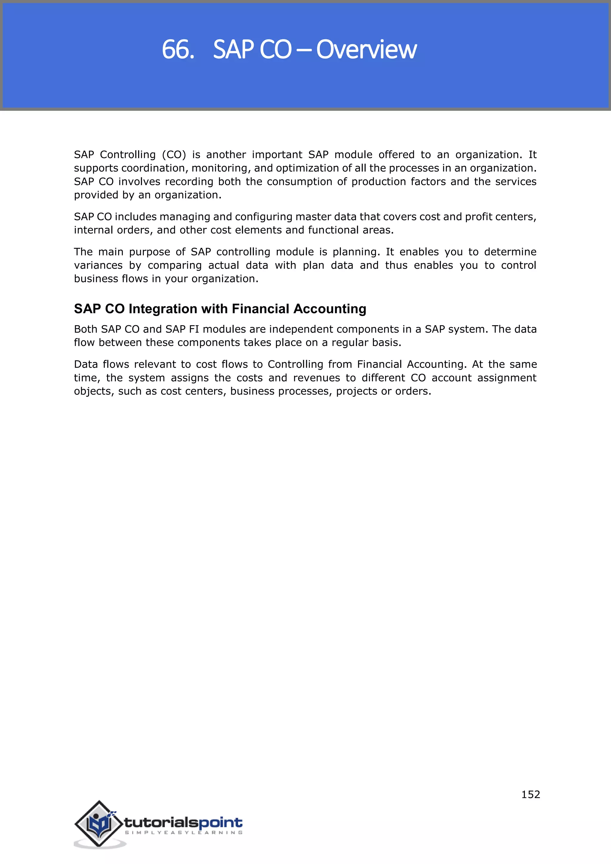 SAP FICO
152
SAP Controlling (CO) is another important SAP module offered to an organization. It
supports coordination, monitoring, and optimization of all the processes in an organization.
SAP CO involves recording both the consumption of production factors and the services
provided by an organization.
SAP CO includes managing and configuring master data that covers cost and profit centers,
internal orders, and other cost elements and functional areas.
The main purpose of SAP controlling module is planning. It enables you to determine
variances by comparing actual data with plan data and thus enables you to control
business flows in your organization.
SAP CO Integration with Financial Accounting
Both SAP CO and SAP FI modules are independent components in a SAP system. The data
flow between these components takes place on a regular basis.
Data flows relevant to cost flows to Controlling from Financial Accounting. At the same
time, the system assigns the costs and revenues to different CO account assignment
objects, such as cost centers, business processes, projects or orders.
66. SAP CO – Overview
 