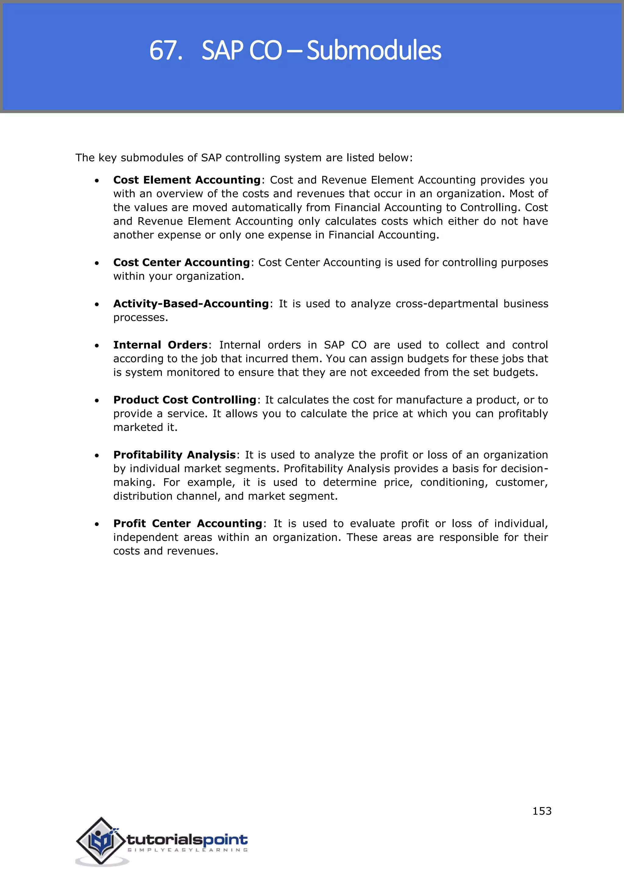 SAP FICO
153
The key submodules of SAP controlling system are listed below:
 Cost Element Accounting: Cost and Revenue Element Accounting provides you
with an overview of the costs and revenues that occur in an organization. Most of
the values are moved automatically from Financial Accounting to Controlling. Cost
and Revenue Element Accounting only calculates costs which either do not have
another expense or only one expense in Financial Accounting.
 Cost Center Accounting: Cost Center Accounting is used for controlling purposes
within your organization.
 Activity-Based-Accounting: It is used to analyze cross-departmental business
processes.
 Internal Orders: Internal orders in SAP CO are used to collect and control
according to the job that incurred them. You can assign budgets for these jobs that
is system monitored to ensure that they are not exceeded from the set budgets.
 Product Cost Controlling: It calculates the cost for manufacture a product, or to
provide a service. It allows you to calculate the price at which you can profitably
marketed it.
 Profitability Analysis: It is used to analyze the profit or loss of an organization
by individual market segments. Profitability Analysis provides a basis for decision-
making. For example, it is used to determine price, conditioning, customer,
distribution channel, and market segment.
 Profit Center Accounting: It is used to evaluate profit or loss of individual,
independent areas within an organization. These areas are responsible for their
costs and revenues.
67. SAP CO – Submodules
 
