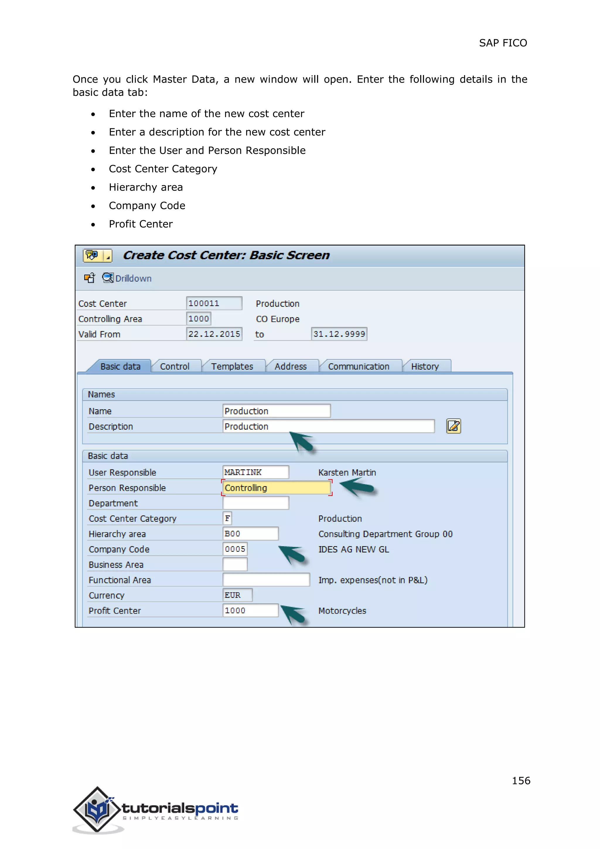 SAP FICO
156
Once you click Master Data, a new window will open. Enter the following details in the
basic data tab:
 Enter the name of the new cost center
 Enter a description for the new cost center
 Enter the User and Person Responsible
 Cost Center Category
 Hierarchy area
 Company Code
 Profit Center
 