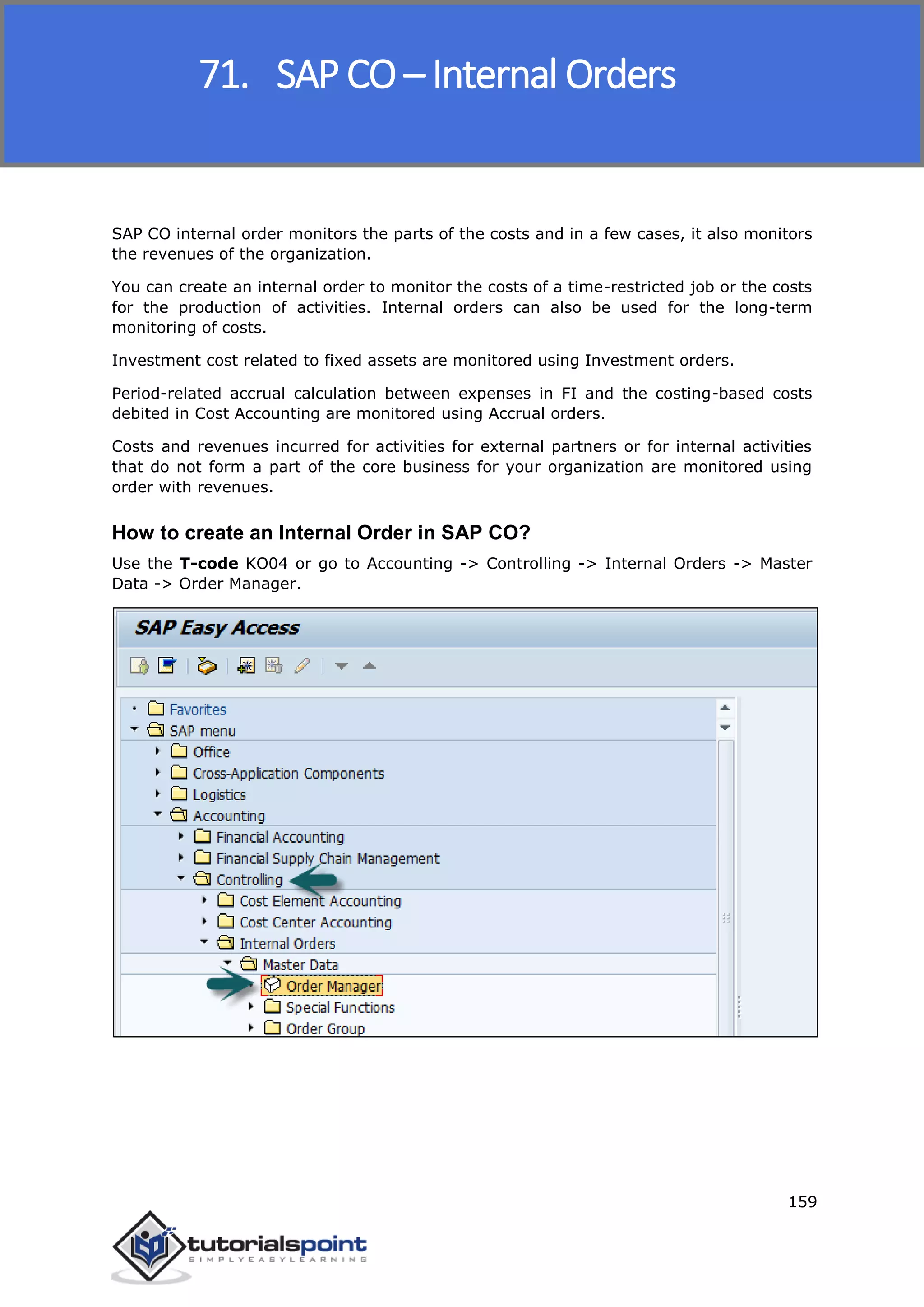 SAP FICO
159
SAP CO internal order monitors the parts of the costs and in a few cases, it also monitors
the revenues of the organization.
You can create an internal order to monitor the costs of a time-restricted job or the costs
for the production of activities. Internal orders can also be used for the long-term
monitoring of costs.
Investment cost related to fixed assets are monitored using Investment orders.
Period-related accrual calculation between expenses in FI and the costing-based costs
debited in Cost Accounting are monitored using Accrual orders.
Costs and revenues incurred for activities for external partners or for internal activities
that do not form a part of the core business for your organization are monitored using
order with revenues.
How to create an Internal Order in SAP CO?
Use the T-code KO04 or go to Accounting -> Controlling -> Internal Orders -> Master
Data -> Order Manager.
71. SAP CO – Internal Orders
 