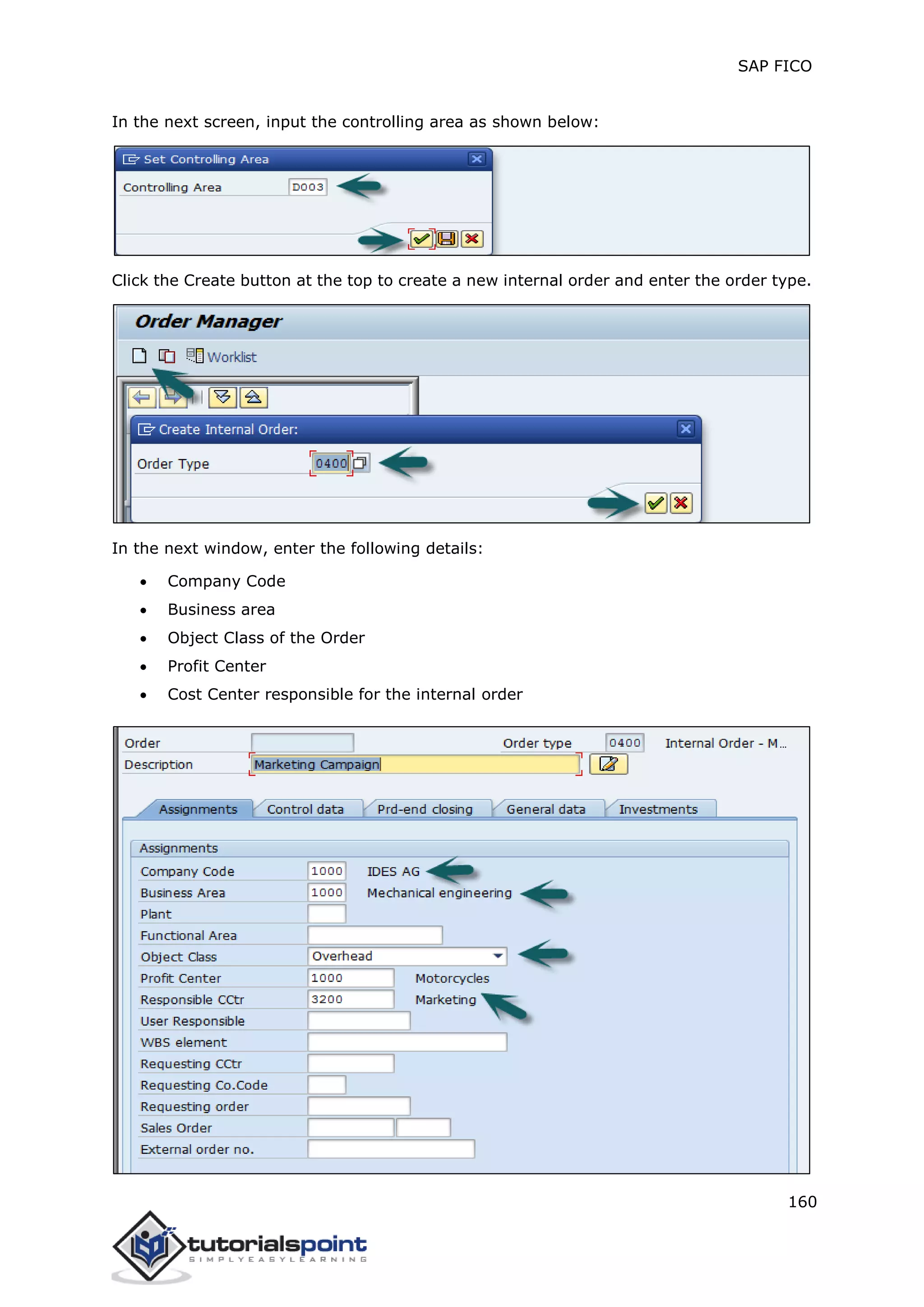 SAP FICO
160
In the next screen, input the controlling area as shown below:
Click the Create button at the top to create a new internal order and enter the order type.
In the next window, enter the following details:
 Company Code
 Business area
 Object Class of the Order
 Profit Center
 Cost Center responsible for the internal order
 