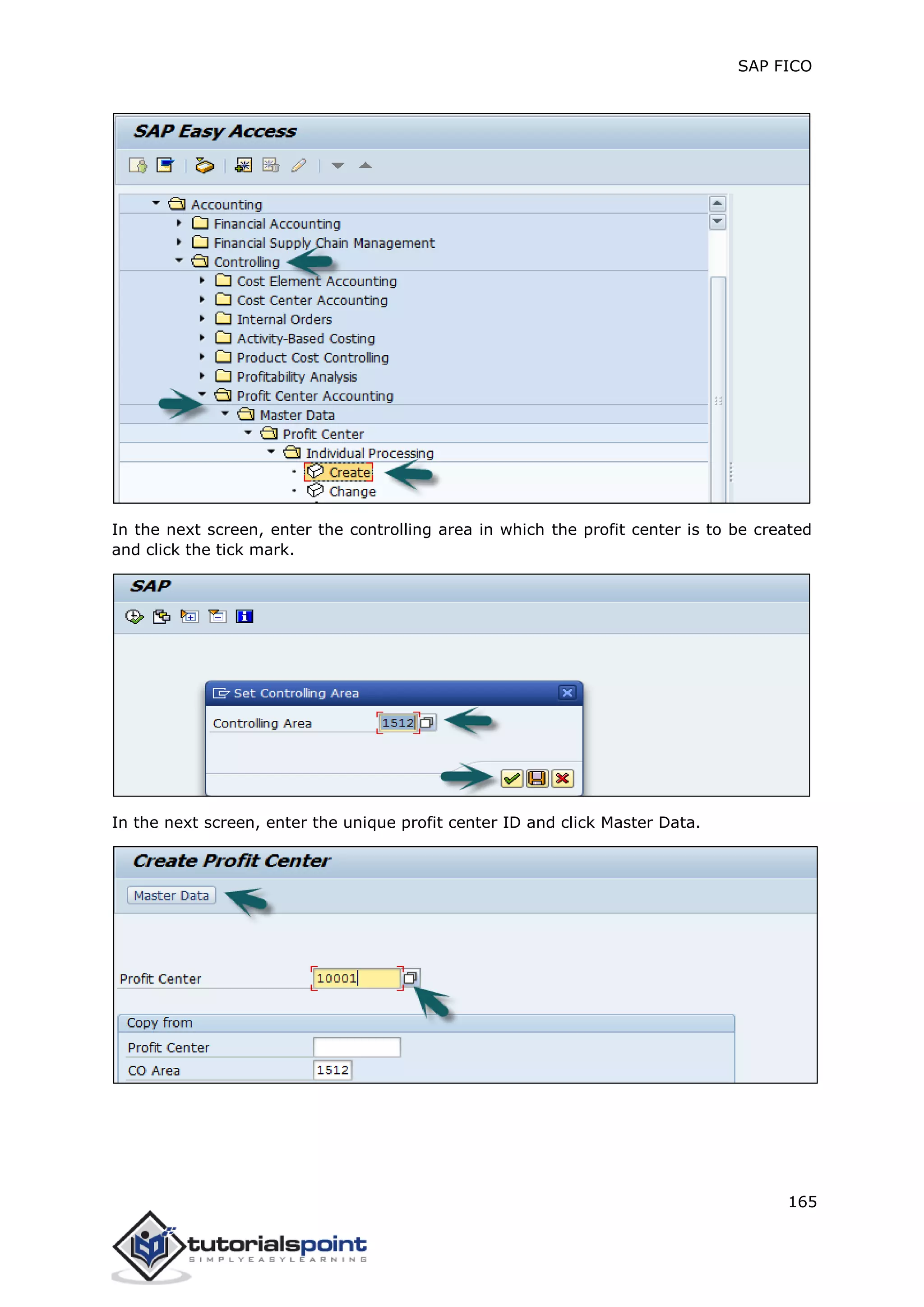 SAP FICO
165
In the next screen, enter the controlling area in which the profit center is to be created
and click the tick mark.
In the next screen, enter the unique profit center ID and click Master Data.
 