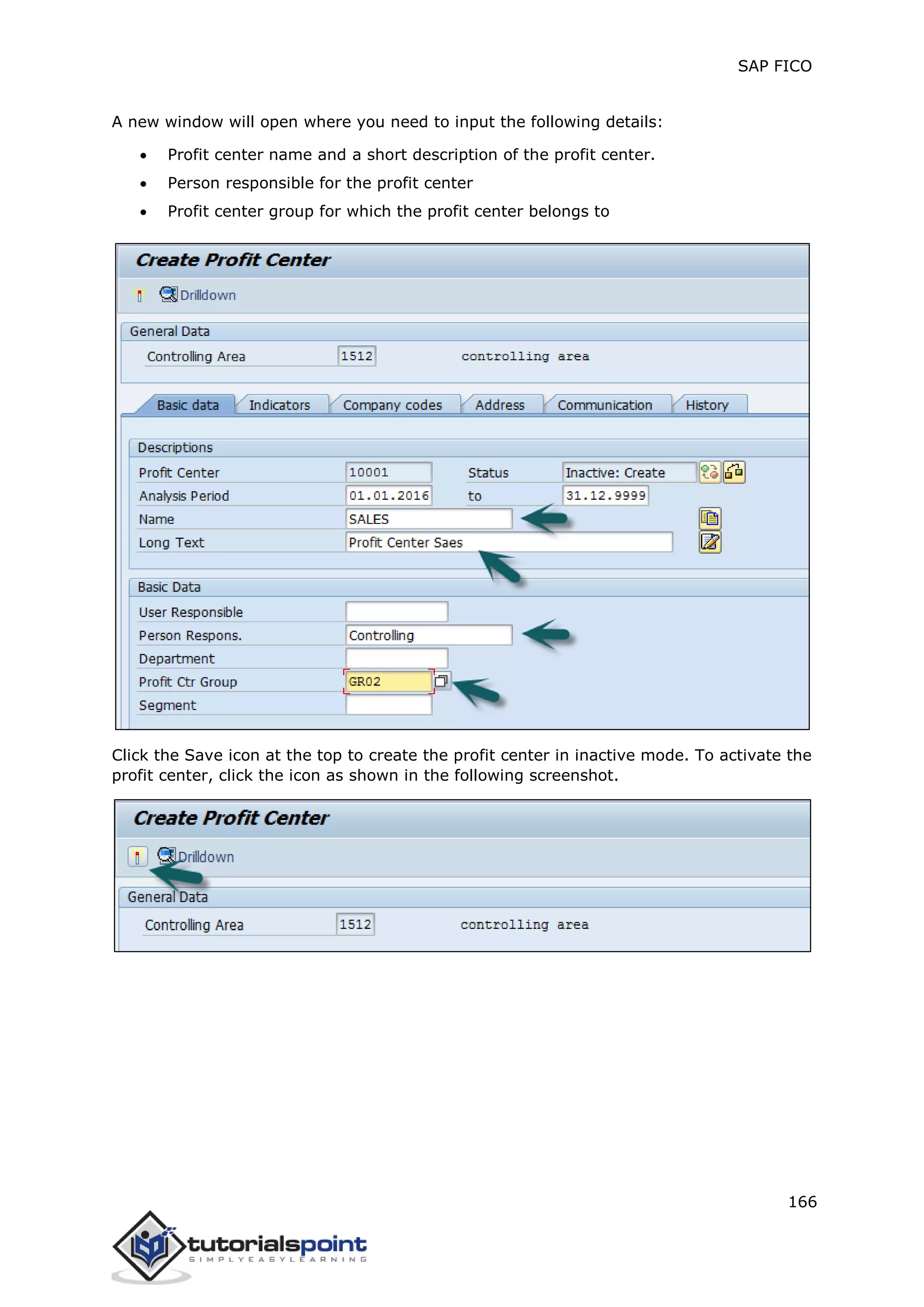 SAP FICO
166
A new window will open where you need to input the following details:
 Profit center name and a short description of the profit center.
 Person responsible for the profit center
 Profit center group for which the profit center belongs to
Click the Save icon at the top to create the profit center in inactive mode. To activate the
profit center, click the icon as shown in the following screenshot.
 
