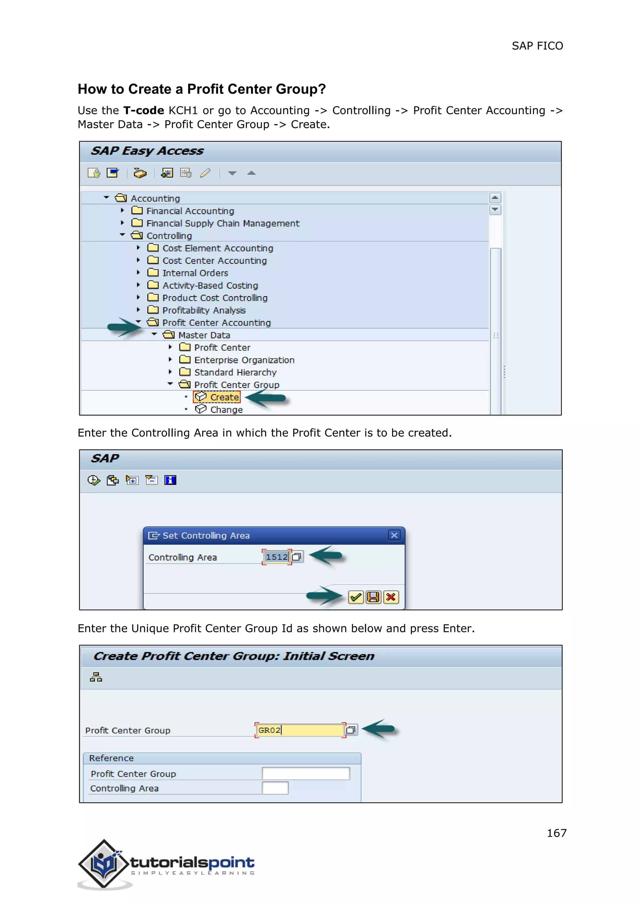 SAP FICO
167
How to Create a Profit Center Group?
Use the T-code KCH1 or go to Accounting -> Controlling -> Profit Center Accounting ->
Master Data -> Profit Center Group -> Create.
Enter the Controlling Area in which the Profit Center is to be created.
Enter the Unique Profit Center Group Id as shown below and press Enter.
 
