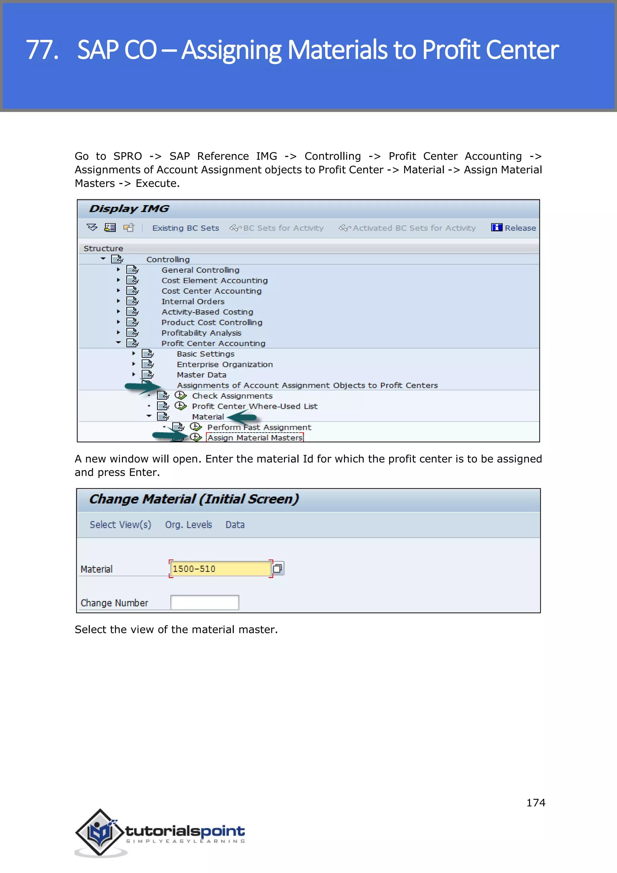SAP FICO
174
Go to SPRO -> SAP Reference IMG -> Controlling -> Profit Center Accounting ->
Assignments of Account Assignment objects to Profit Center -> Material -> Assign Material
Masters -> Execute.
A new window will open. Enter the material Id for which the profit center is to be assigned
and press Enter.
Select the view of the material master.
77. SAP CO – Assigning Materials to Profit Center
 