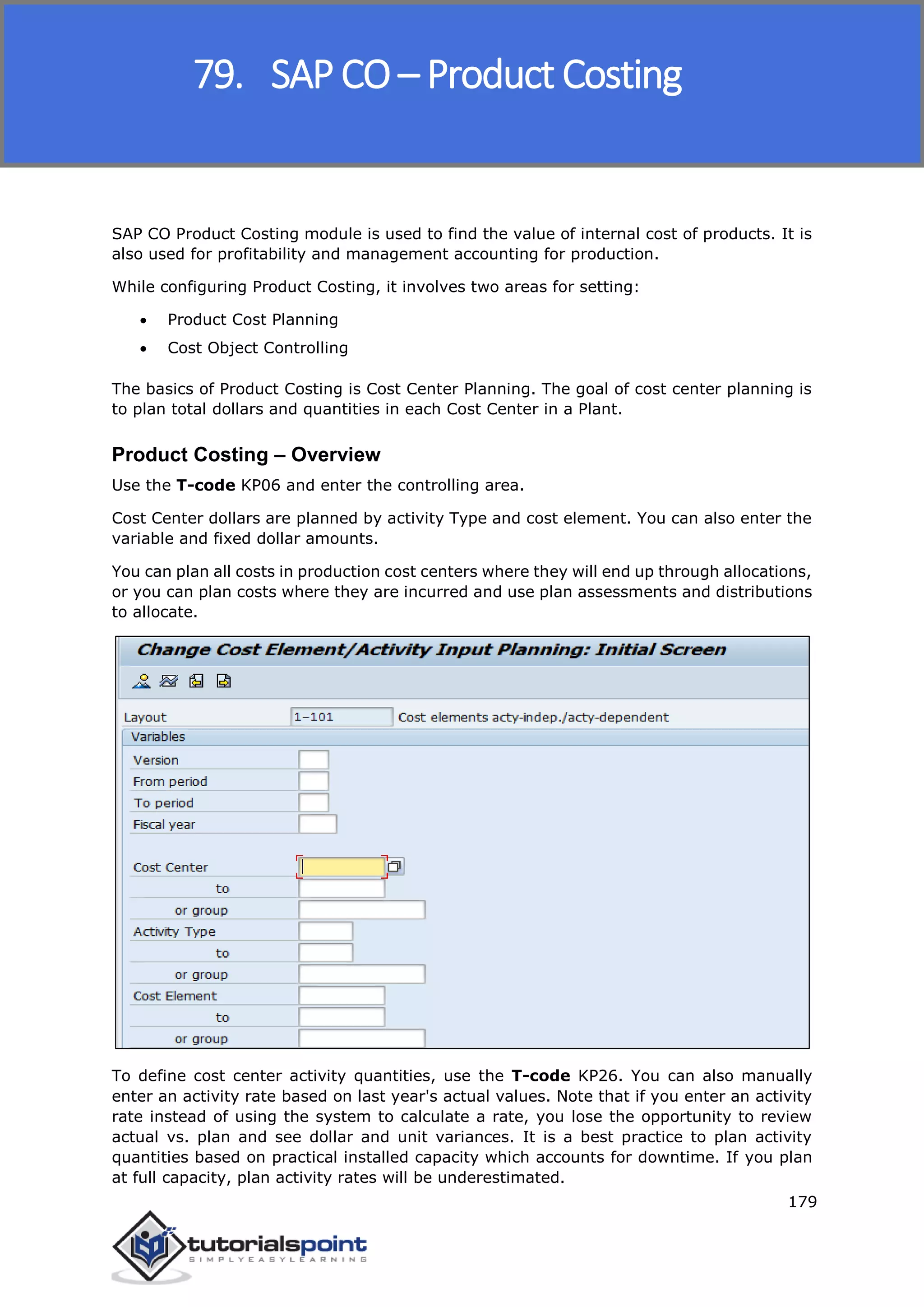 SAP FICO
179
SAP CO Product Costing module is used to find the value of internal cost of products. It is
also used for profitability and management accounting for production.
While configuring Product Costing, it involves two areas for setting:
 Product Cost Planning
 Cost Object Controlling
The basics of Product Costing is Cost Center Planning. The goal of cost center planning is
to plan total dollars and quantities in each Cost Center in a Plant.
Product Costing – Overview
Use the T-code KP06 and enter the controlling area.
Cost Center dollars are planned by activity Type and cost element. You can also enter the
variable and fixed dollar amounts.
You can plan all costs in production cost centers where they will end up through allocations,
or you can plan costs where they are incurred and use plan assessments and distributions
to allocate.
To define cost center activity quantities, use the T-code KP26. You can also manually
enter an activity rate based on last year's actual values. Note that if you enter an activity
rate instead of using the system to calculate a rate, you lose the opportunity to review
actual vs. plan and see dollar and unit variances. It is a best practice to plan activity
quantities based on practical installed capacity which accounts for downtime. If you plan
at full capacity, plan activity rates will be underestimated.
79. SAP CO – Product Costing
 
