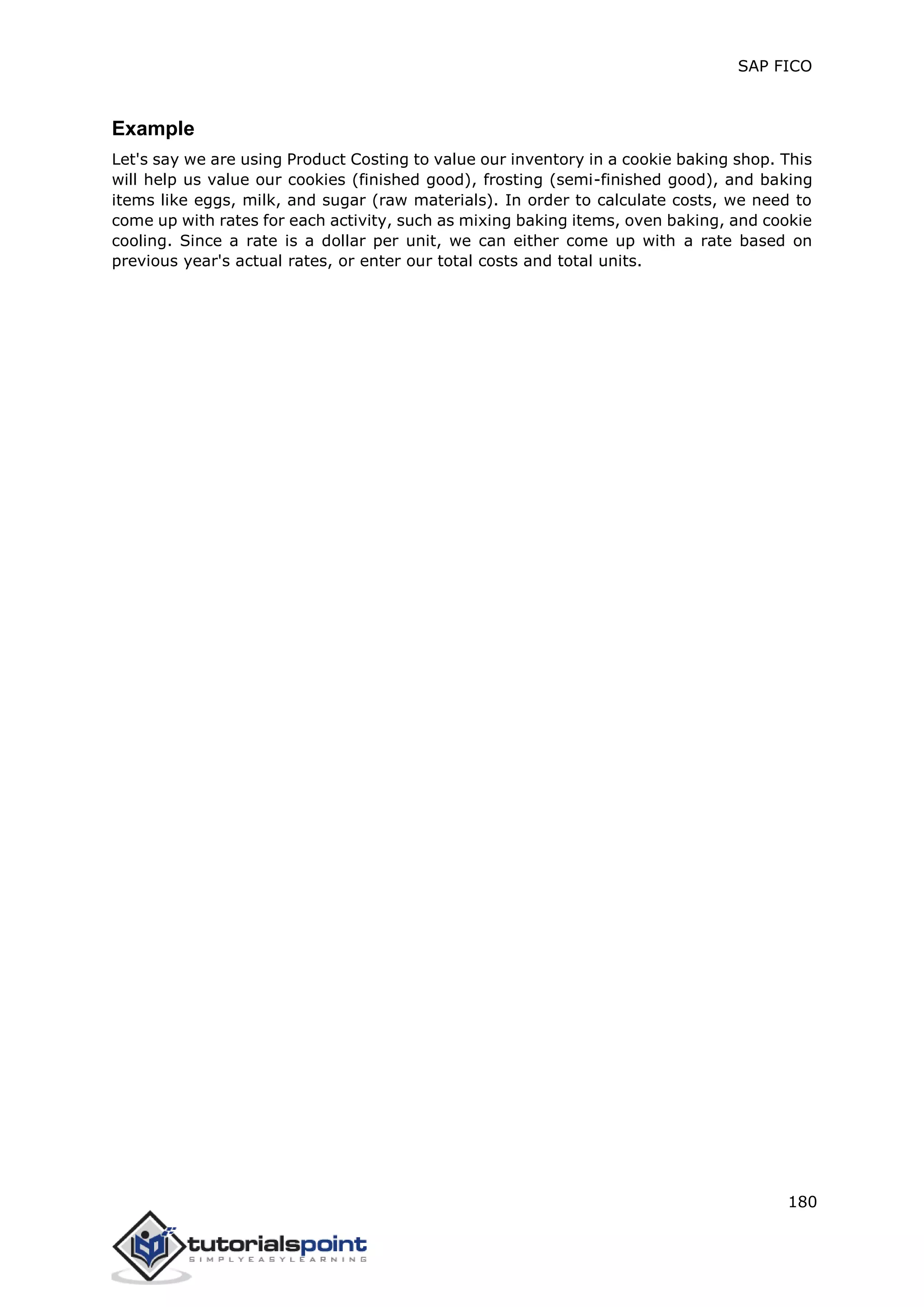 SAP FICO
180
Example
Let's say we are using Product Costing to value our inventory in a cookie baking shop. This
will help us value our cookies (finished good), frosting (semi-finished good), and baking
items like eggs, milk, and sugar (raw materials). In order to calculate costs, we need to
come up with rates for each activity, such as mixing baking items, oven baking, and cookie
cooling. Since a rate is a dollar per unit, we can either come up with a rate based on
previous year's actual rates, or enter our total costs and total units.
 