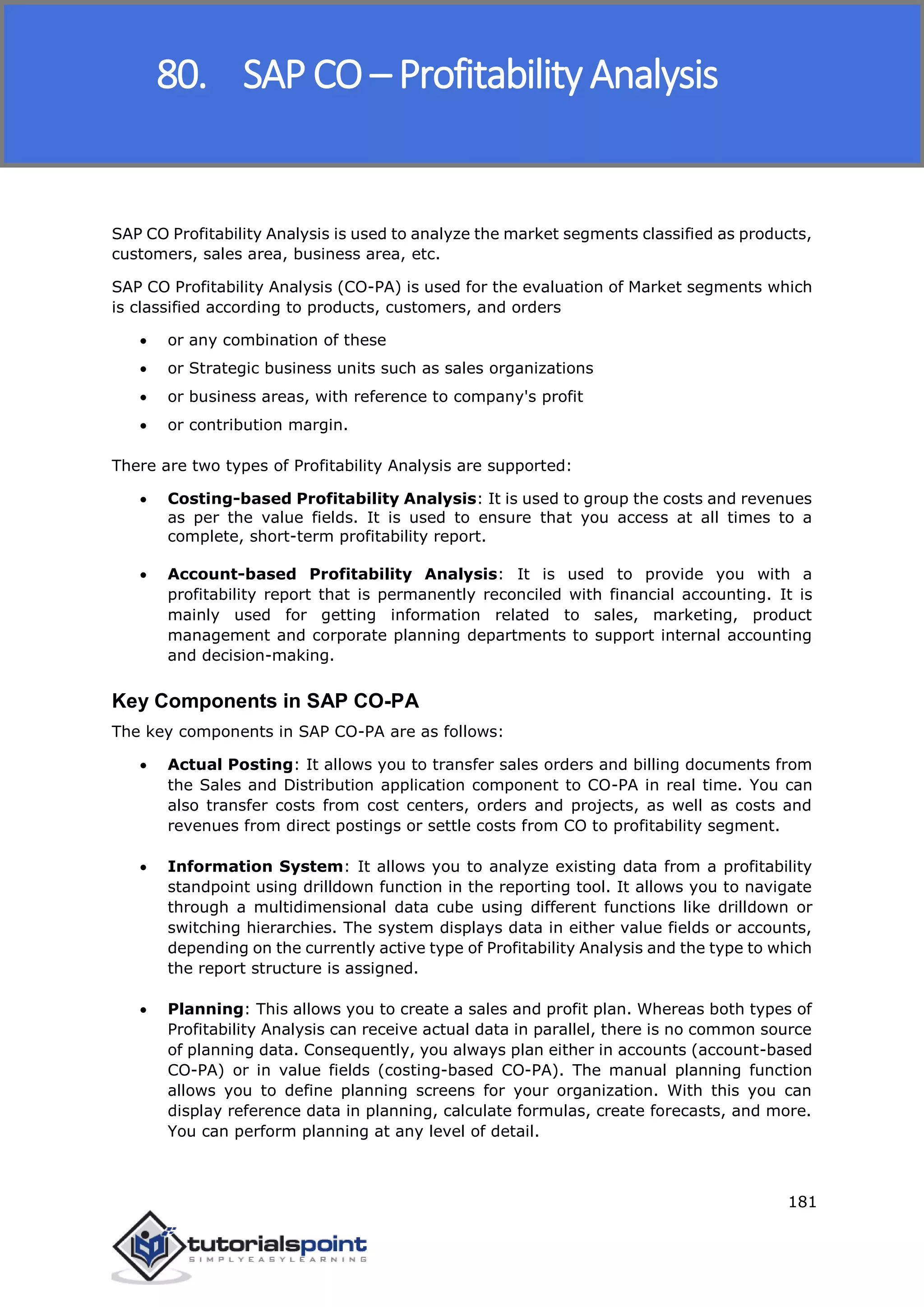 SAP FICO
181
SAP CO Profitability Analysis is used to analyze the market segments classified as products,
customers, sales area, business area, etc.
SAP CO Profitability Analysis (CO-PA) is used for the evaluation of Market segments which
is classified according to products, customers, and orders
 or any combination of these
 or Strategic business units such as sales organizations
 or business areas, with reference to company's profit
 or contribution margin.
There are two types of Profitability Analysis are supported:
 Costing-based Profitability Analysis: It is used to group the costs and revenues
as per the value fields. It is used to ensure that you access at all times to a
complete, short-term profitability report.
 Account-based Profitability Analysis: It is used to provide you with a
profitability report that is permanently reconciled with financial accounting. It is
mainly used for getting information related to sales, marketing, product
management and corporate planning departments to support internal accounting
and decision-making.
Key Components in SAP CO-PA
The key components in SAP CO-PA are as follows:
 Actual Posting: It allows you to transfer sales orders and billing documents from
the Sales and Distribution application component to CO-PA in real time. You can
also transfer costs from cost centers, orders and projects, as well as costs and
revenues from direct postings or settle costs from CO to profitability segment.
 Information System: It allows you to analyze existing data from a profitability
standpoint using drilldown function in the reporting tool. It allows you to navigate
through a multidimensional data cube using different functions like drilldown or
switching hierarchies. The system displays data in either value fields or accounts,
depending on the currently active type of Profitability Analysis and the type to which
the report structure is assigned.
 Planning: This allows you to create a sales and profit plan. Whereas both types of
Profitability Analysis can receive actual data in parallel, there is no common source
of planning data. Consequently, you always plan either in accounts (account-based
CO-PA) or in value fields (costing-based CO-PA). The manual planning function
allows you to define planning screens for your organization. With this you can
display reference data in planning, calculate formulas, create forecasts, and more.
You can perform planning at any level of detail.
80. SAP CO – Profitability Analysis
 