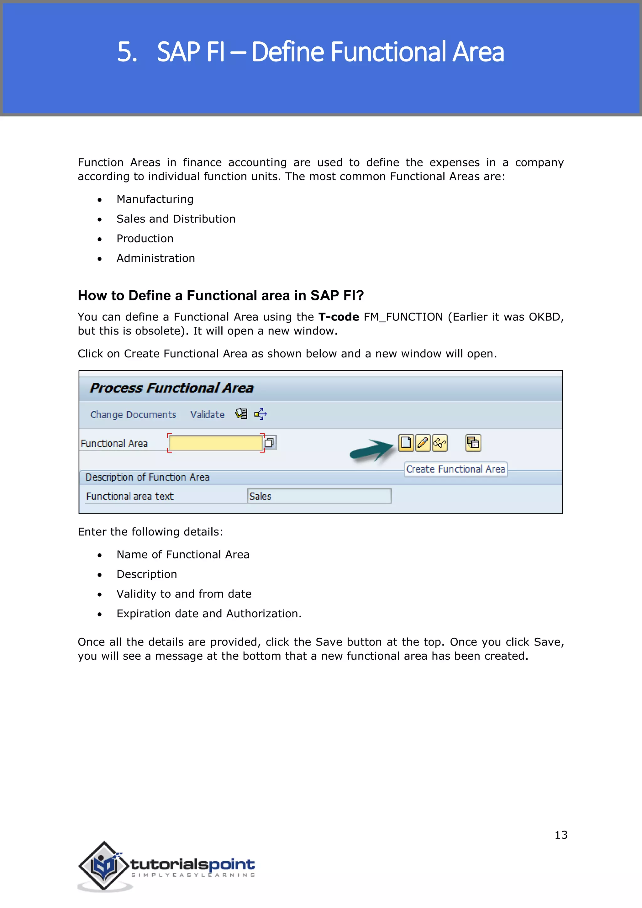 SAP FICO
13
Function Areas in finance accounting are used to define the expenses in a company
according to individual function units. The most common Functional Areas are:
 Manufacturing
 Sales and Distribution
 Production
 Administration
How to Define a Functional area in SAP FI?
You can define a Functional Area using the T-code FM_FUNCTION (Earlier it was OKBD,
but this is obsolete). It will open a new window.
Click on Create Functional Area as shown below and a new window will open.
Enter the following details:
 Name of Functional Area
 Description
 Validity to and from date
 Expiration date and Authorization.
Once all the details are provided, click the Save button at the top. Once you click Save,
you will see a message at the bottom that a new functional area has been created.
5. SAP FI – Define Functional Area
 