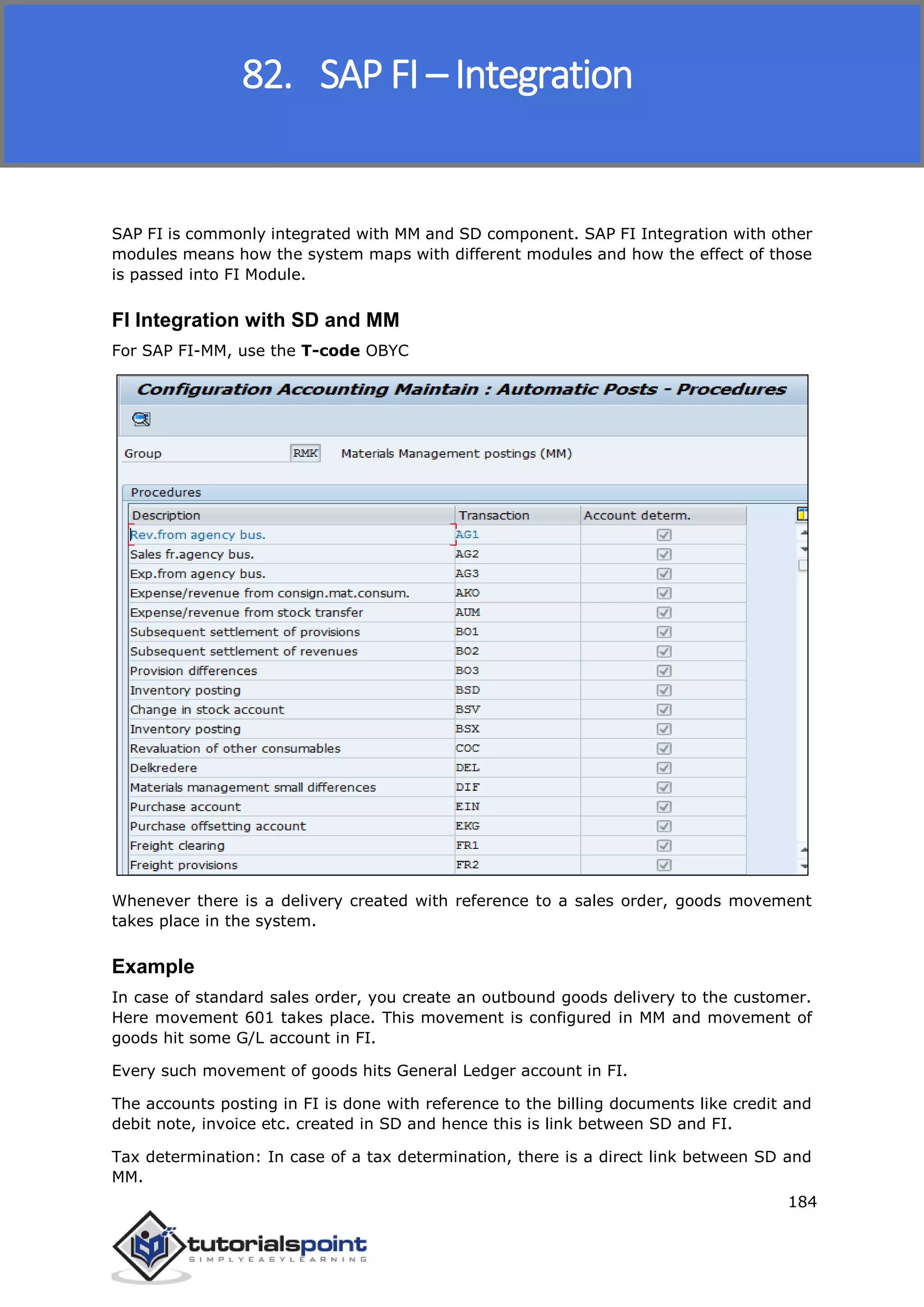 SAP FICO
184
SAP FI is commonly integrated with MM and SD component. SAP FI Integration with other
modules means how the system maps with different modules and how the effect of those
is passed into FI Module.
FI Integration with SD and MM
For SAP FI-MM, use the T-code OBYC
Whenever there is a delivery created with reference to a sales order, goods movement
takes place in the system.
Example
In case of standard sales order, you create an outbound goods delivery to the customer.
Here movement 601 takes place. This movement is configured in MM and movement of
goods hit some G/L account in FI.
Every such movement of goods hits General Ledger account in FI.
The accounts posting in FI is done with reference to the billing documents like credit and
debit note, invoice etc. created in SD and hence this is link between SD and FI.
Tax determination: In case of a tax determination, there is a direct link between SD and
MM.
82. SAP FI – Integration
 