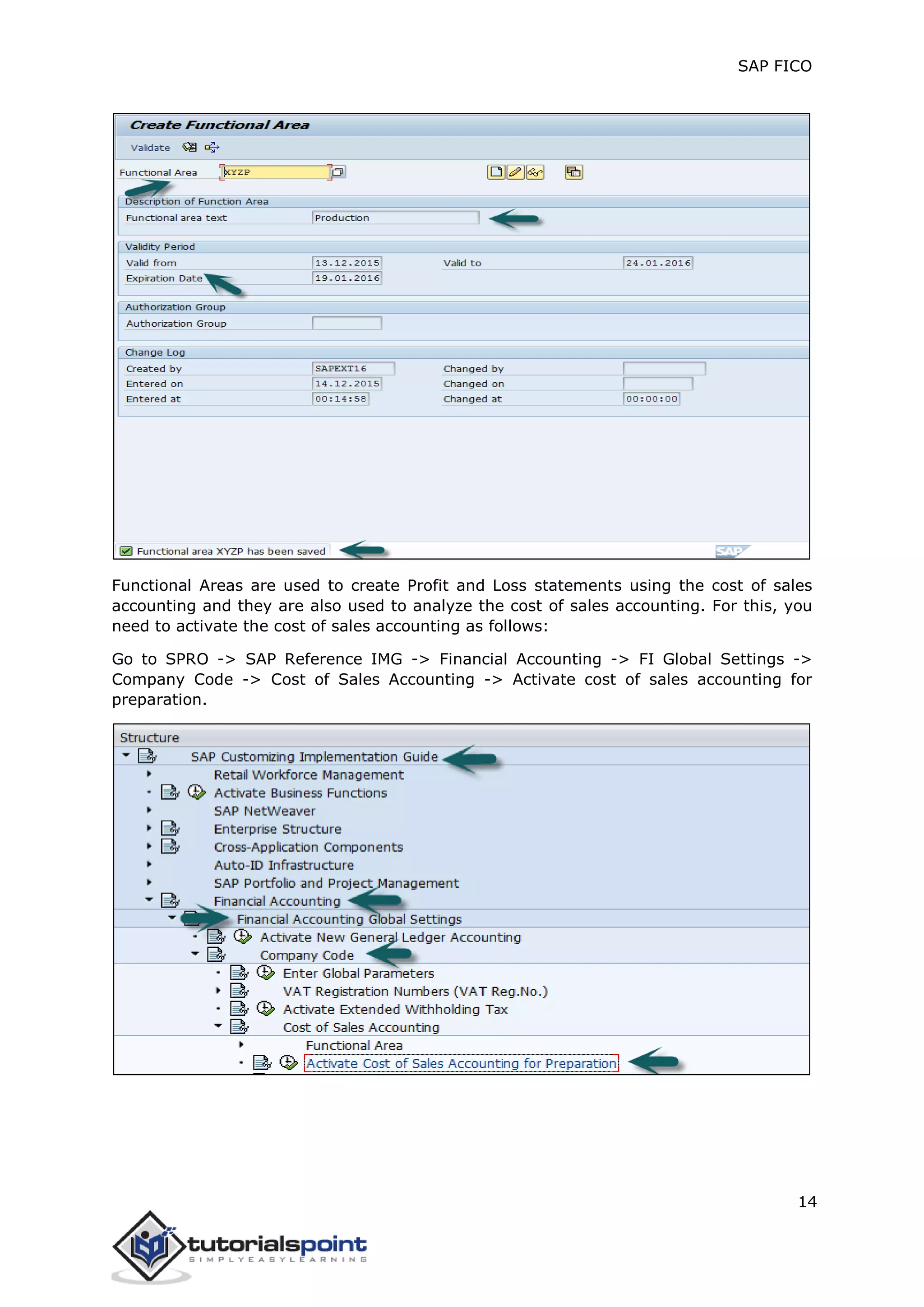 SAP FICO
14
Functional Areas are used to create Profit and Loss statements using the cost of sales
accounting and they are also used to analyze the cost of sales accounting. For this, you
need to activate the cost of sales accounting as follows:
Go to SPRO -> SAP Reference IMG -> Financial Accounting -> FI Global Settings ->
Company Code -> Cost of Sales Accounting -> Activate cost of sales accounting for
preparation.
 