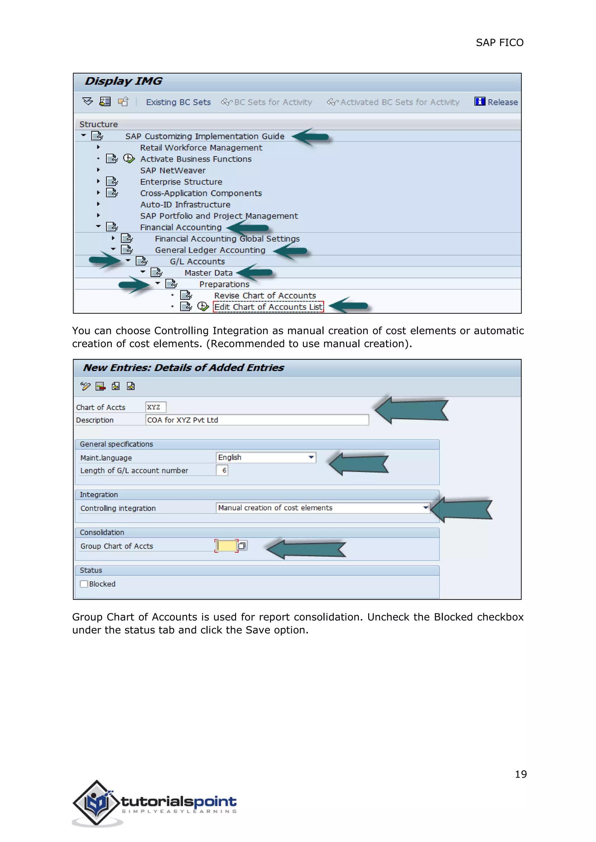 SAP FICO
19
You can choose Controlling Integration as manual creation of cost elements or automatic
creation of cost elements. (Recommended to use manual creation).
Group Chart of Accounts is used for report consolidation. Uncheck the Blocked checkbox
under the status tab and click the Save option.
 