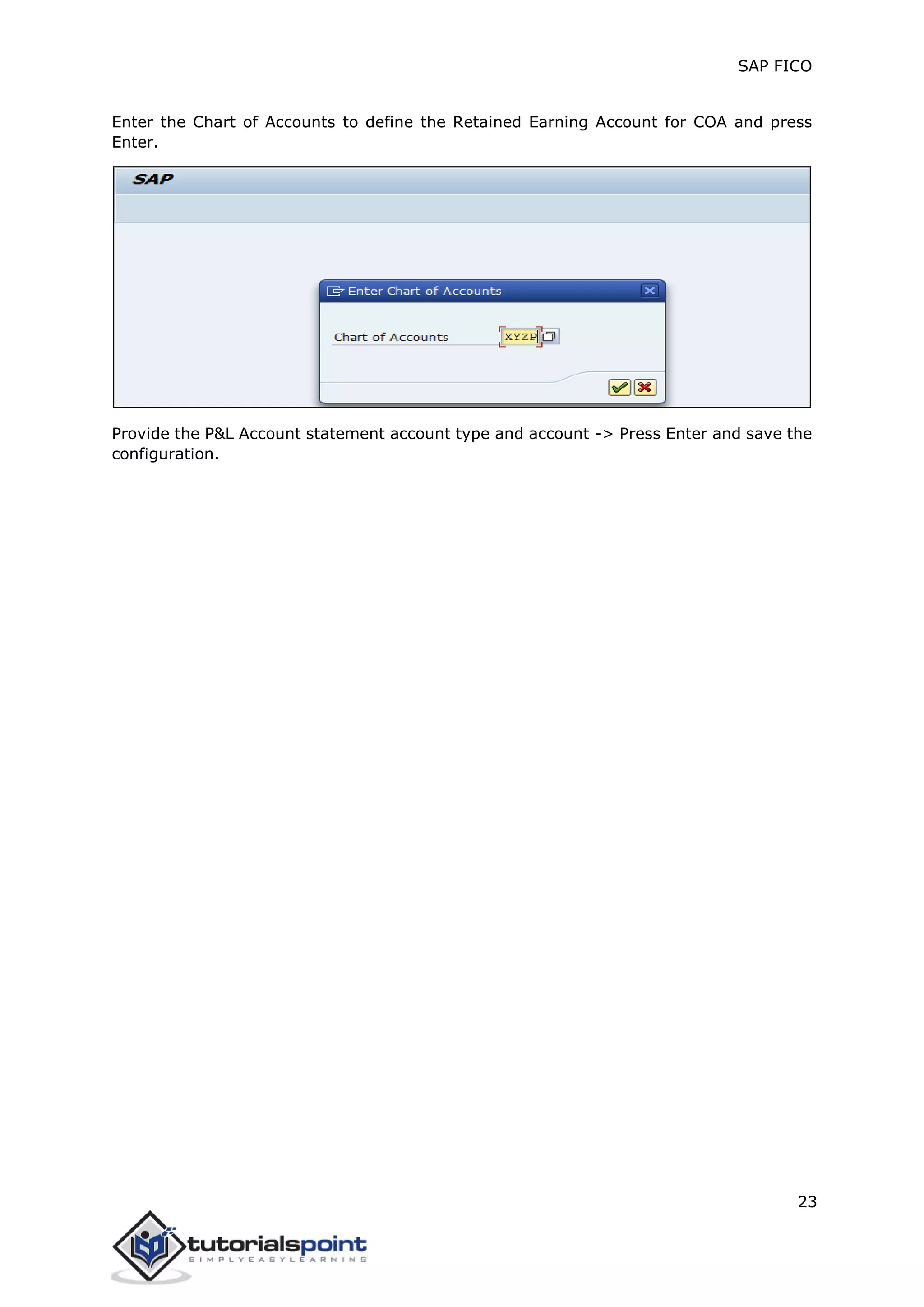 SAP FICO
23
Enter the Chart of Accounts to define the Retained Earning Account for COA and press
Enter.
Provide the P&L Account statement account type and account -> Press Enter and save the
configuration.
 