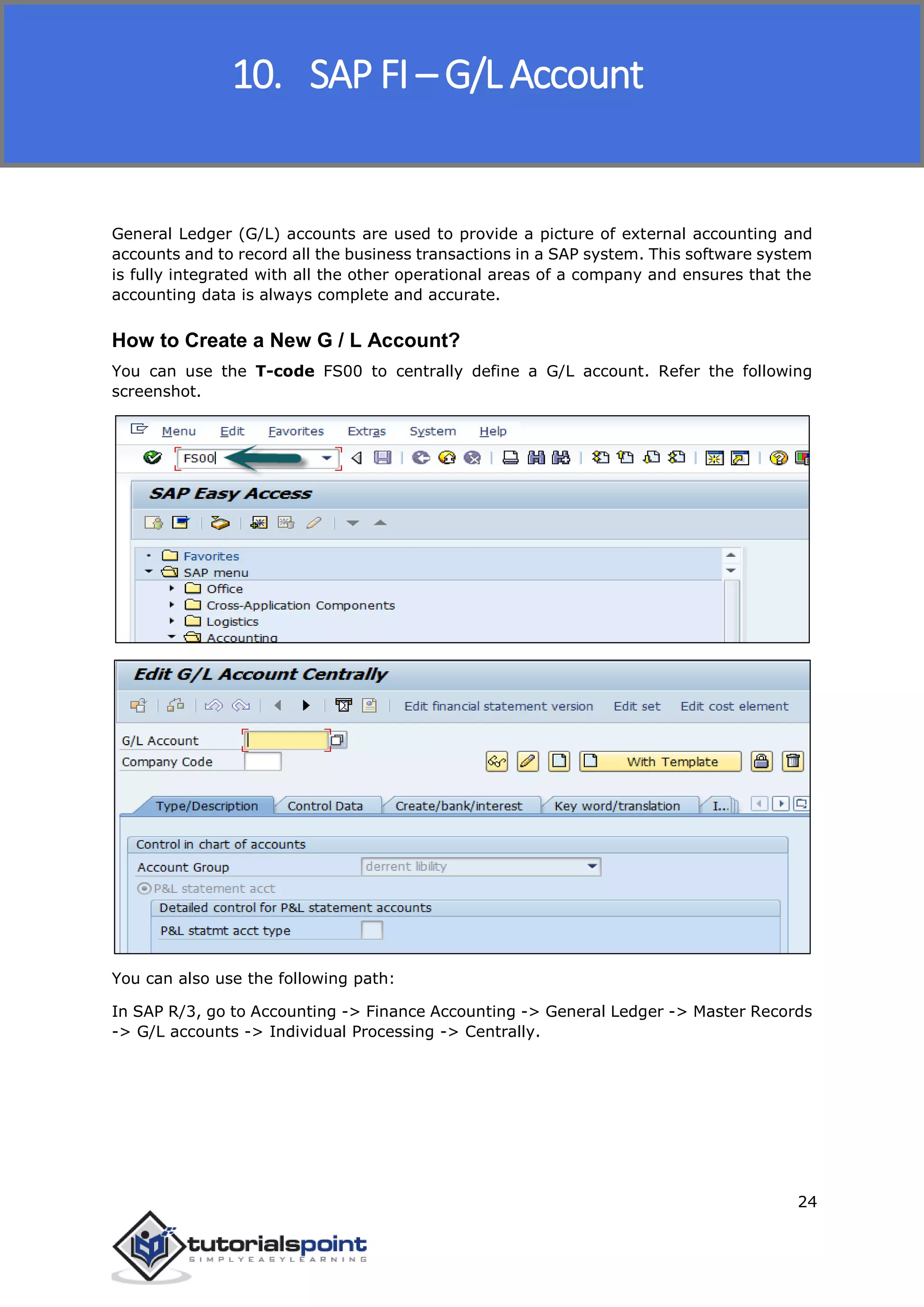 SAP FICO
24
General Ledger (G/L) accounts are used to provide a picture of external accounting and
accounts and to record all the business transactions in a SAP system. This software system
is fully integrated with all the other operational areas of a company and ensures that the
accounting data is always complete and accurate.
How to Create a New G / L Account?
You can use the T-code FS00 to centrally define a G/L account. Refer the following
screenshot.
You can also use the following path:
In SAP R/3, go to Accounting -> Finance Accounting -> General Ledger -> Master Records
-> G/L accounts -> Individual Processing -> Centrally.
10. SAP FI – G/L Account
 