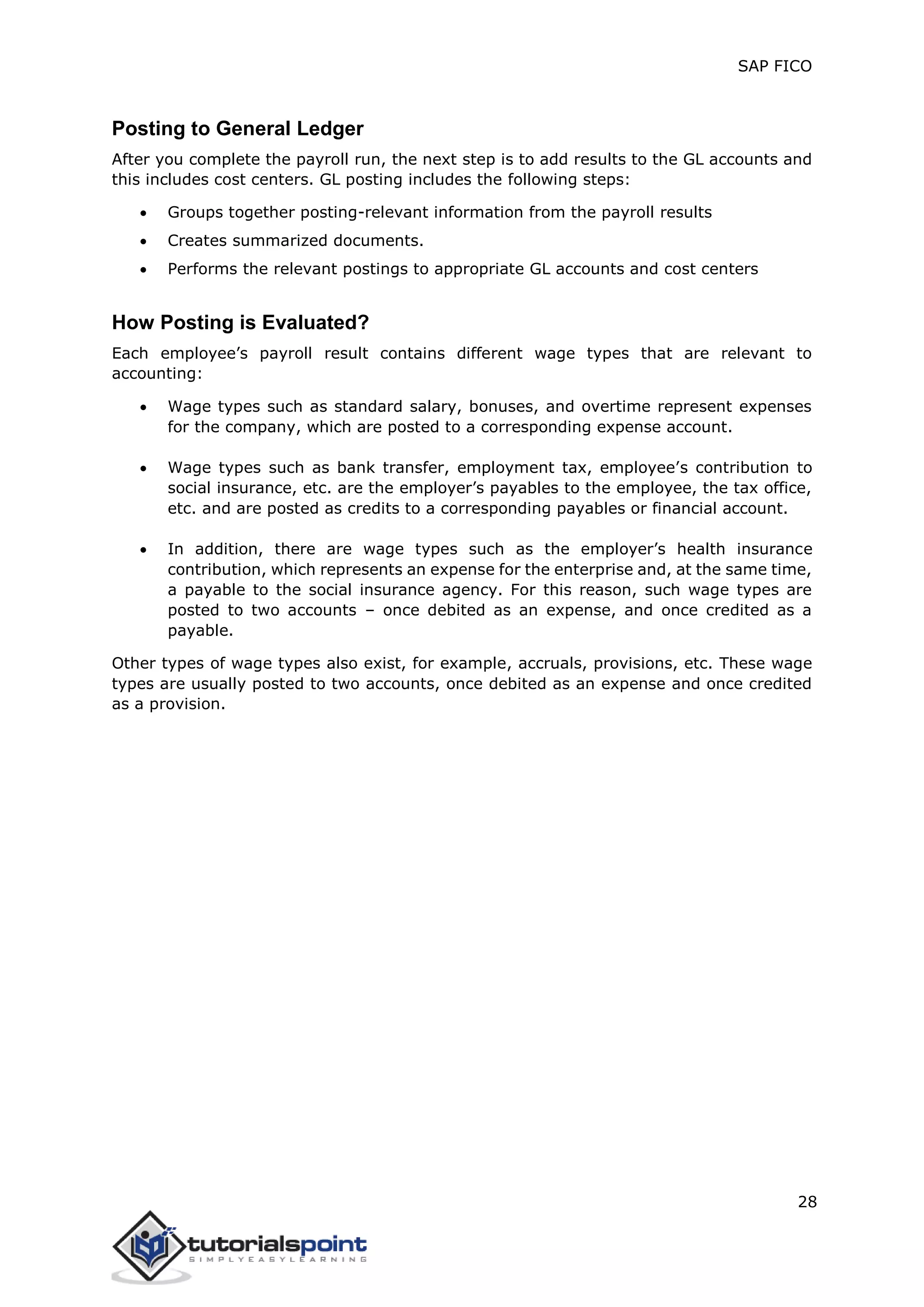 SAP FICO
28
Posting to General Ledger
After you complete the payroll run, the next step is to add results to the GL accounts and
this includes cost centers. GL posting includes the following steps:
 Groups together posting-relevant information from the payroll results
 Creates summarized documents.
 Performs the relevant postings to appropriate GL accounts and cost centers
How Posting is Evaluated?
Each employee’s payroll result contains different wage types that are relevant to
accounting:
 Wage types such as standard salary, bonuses, and overtime represent expenses
for the company, which are posted to a corresponding expense account.
 Wage types such as bank transfer, employment tax, employee’s contribution to
social insurance, etc. are the employer’s payables to the employee, the tax office,
etc. and are posted as credits to a corresponding payables or financial account.
 In addition, there are wage types such as the employer’s health insurance
contribution, which represents an expense for the enterprise and, at the same time,
a payable to the social insurance agency. For this reason, such wage types are
posted to two accounts – once debited as an expense, and once credited as a
payable.
Other types of wage types also exist, for example, accruals, provisions, etc. These wage
types are usually posted to two accounts, once debited as an expense and once credited
as a provision.
 