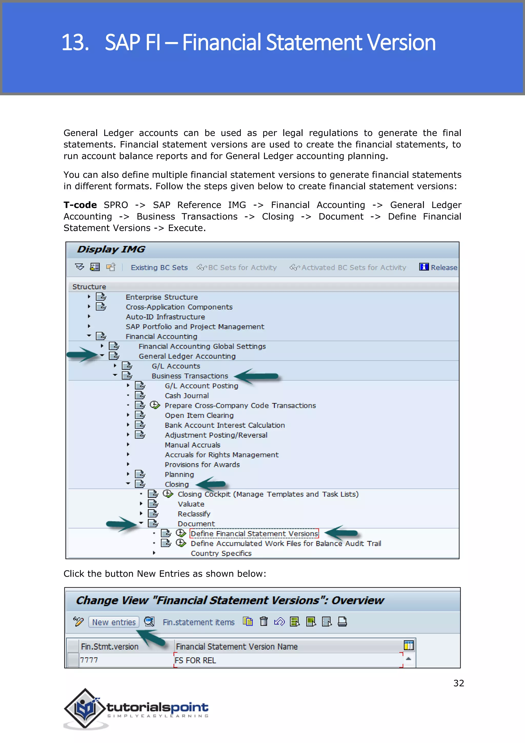 SAP FICO
32
General Ledger accounts can be used as per legal regulations to generate the final
statements. Financial statement versions are used to create the financial statements, to
run account balance reports and for General Ledger accounting planning.
You can also define multiple financial statement versions to generate financial statements
in different formats. Follow the steps given below to create financial statement versions:
T-code SPRO -> SAP Reference IMG -> Financial Accounting -> General Ledger
Accounting -> Business Transactions -> Closing -> Document -> Define Financial
Statement Versions -> Execute.
Click the button New Entries as shown below:
13. SAP FI – Financial Statement Version
 