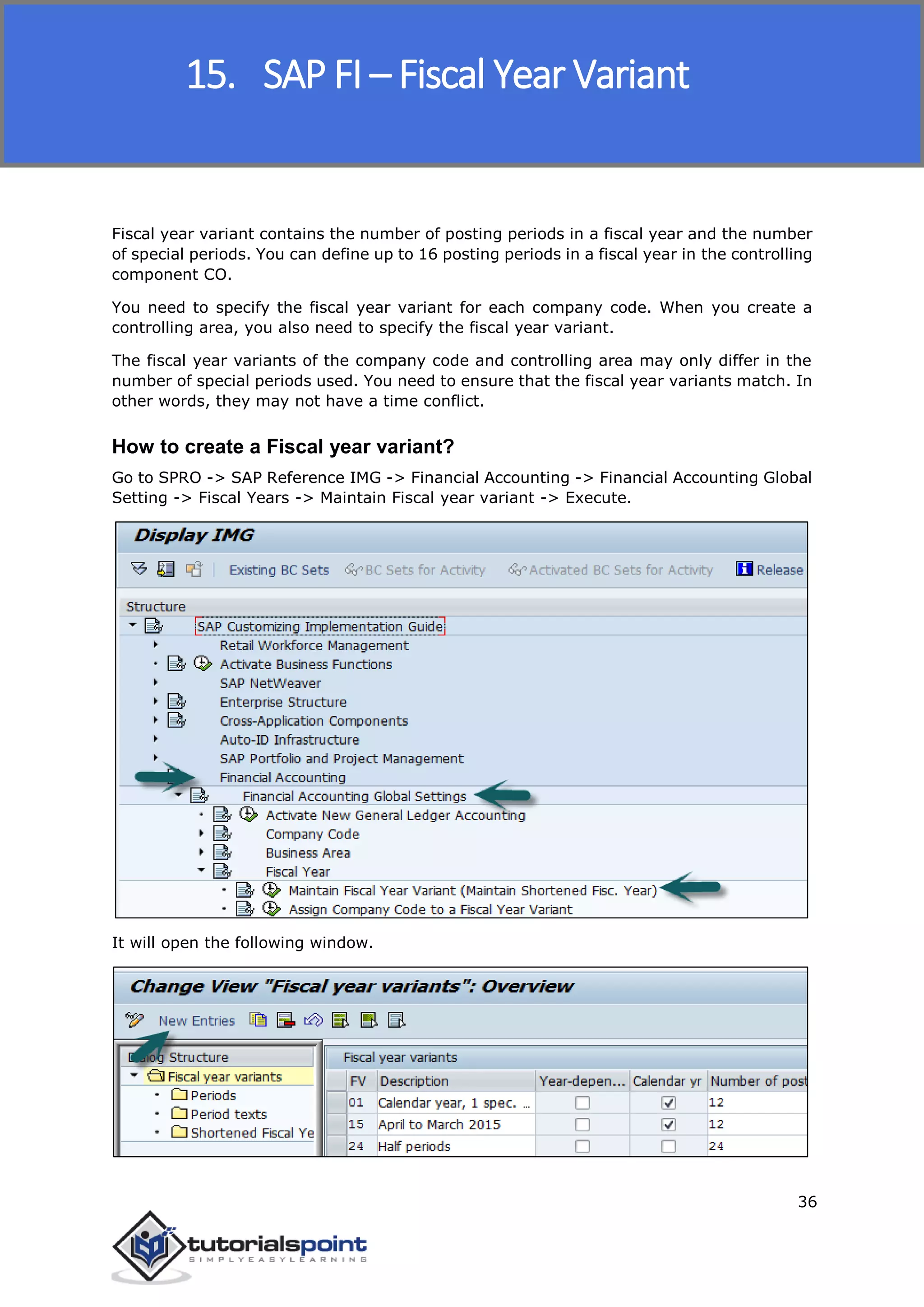 SAP FICO
36
Fiscal year variant contains the number of posting periods in a fiscal year and the number
of special periods. You can define up to 16 posting periods in a fiscal year in the controlling
component CO.
You need to specify the fiscal year variant for each company code. When you create a
controlling area, you also need to specify the fiscal year variant.
The fiscal year variants of the company code and controlling area may only differ in the
number of special periods used. You need to ensure that the fiscal year variants match. In
other words, they may not have a time conflict.
How to create a Fiscal year variant?
Go to SPRO -> SAP Reference IMG -> Financial Accounting -> Financial Accounting Global
Setting -> Fiscal Years -> Maintain Fiscal year variant -> Execute.
It will open the following window.
15. SAP FI – Fiscal Year Variant
 