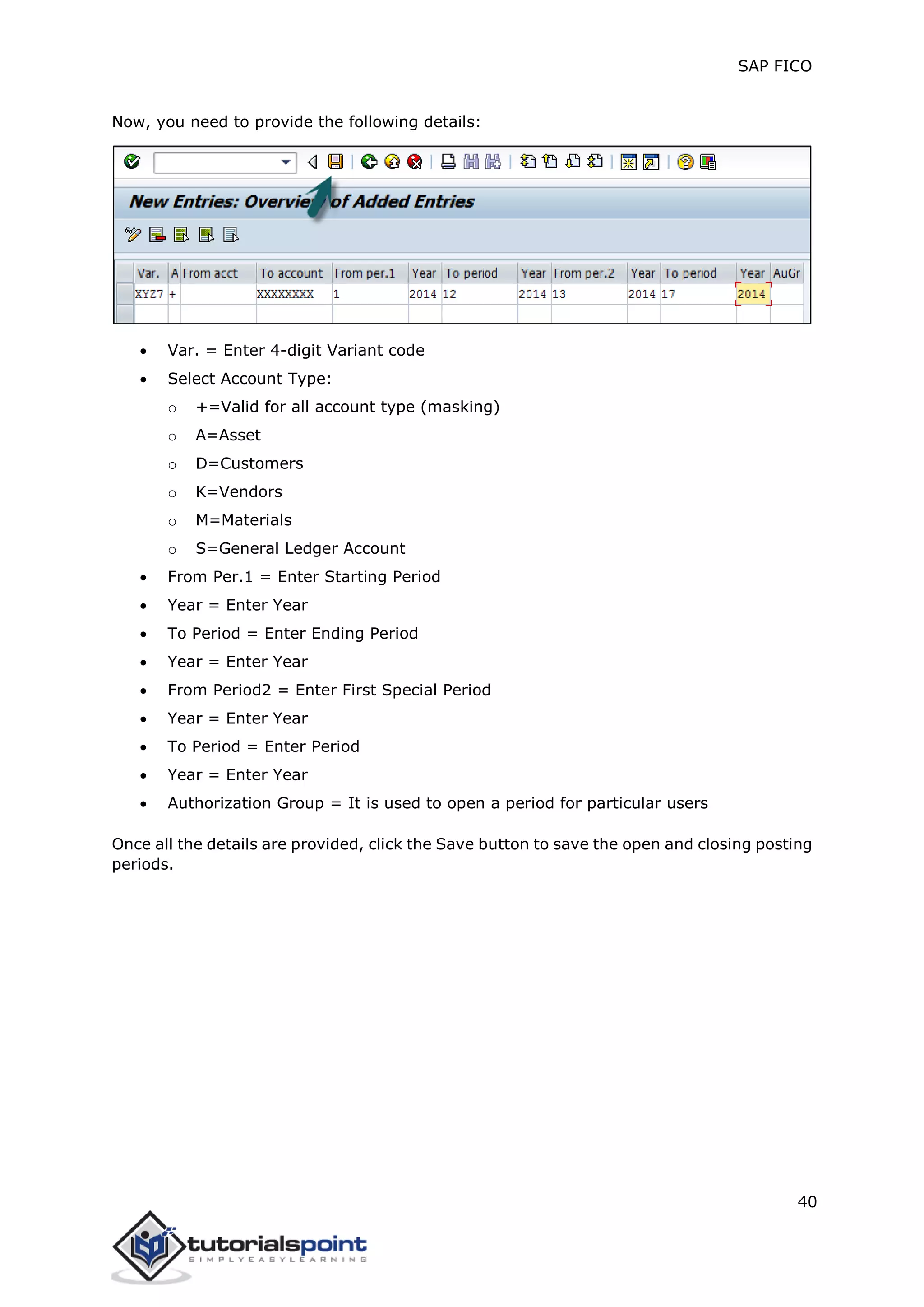 SAP FICO
40
Now, you need to provide the following details:
 Var. = Enter 4-digit Variant code
 Select Account Type:
o +=Valid for all account type (masking)
o A=Asset
o D=Customers
o K=Vendors
o M=Materials
o S=General Ledger Account
 From Per.1 = Enter Starting Period
 Year = Enter Year
 To Period = Enter Ending Period
 Year = Enter Year
 From Period2 = Enter First Special Period
 Year = Enter Year
 To Period = Enter Period
 Year = Enter Year
 Authorization Group = It is used to open a period for particular users
Once all the details are provided, click the Save button to save the open and closing posting
periods.
 