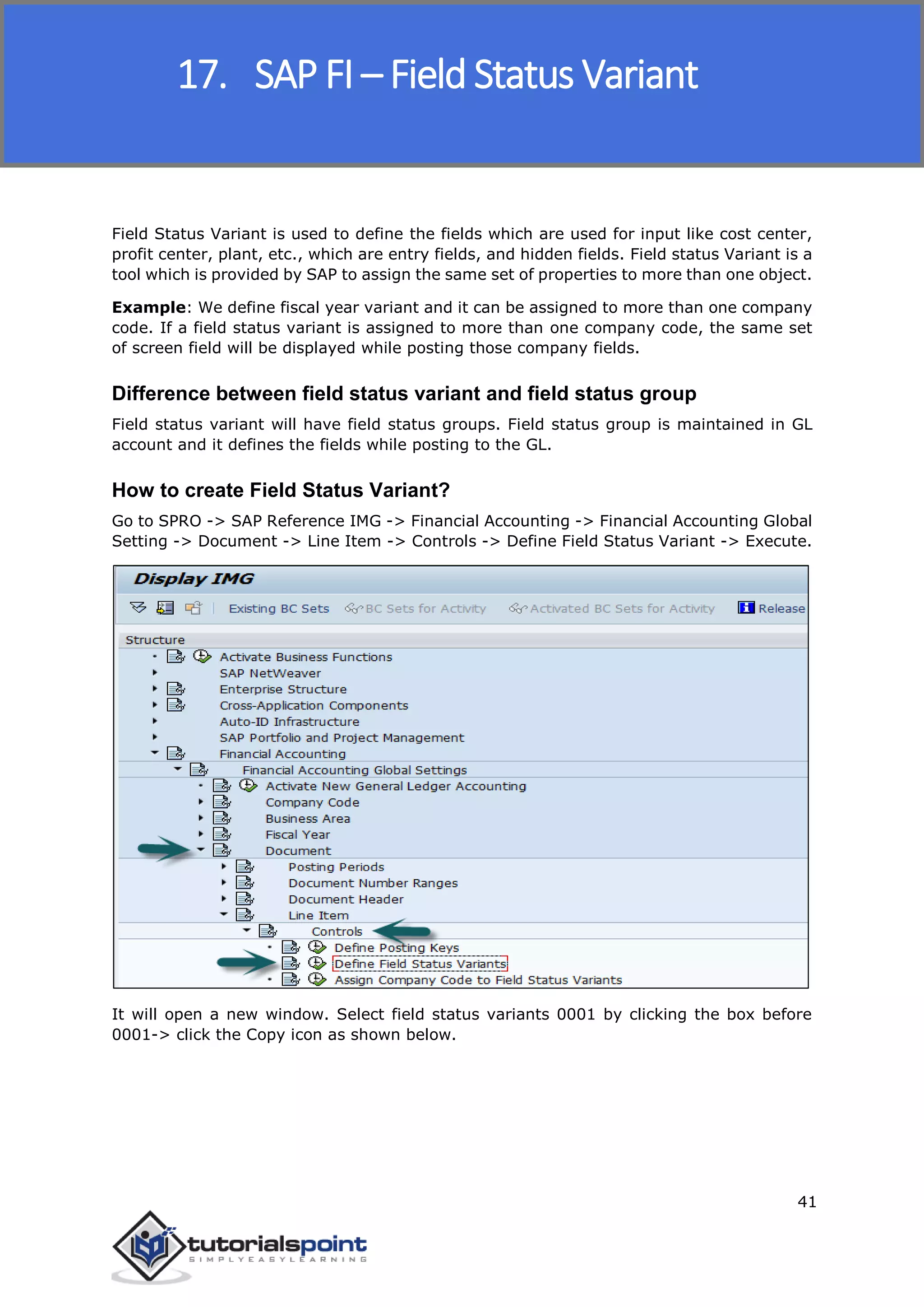 SAP FICO
41
Field Status Variant is used to define the fields which are used for input like cost center,
profit center, plant, etc., which are entry fields, and hidden fields. Field status Variant is a
tool which is provided by SAP to assign the same set of properties to more than one object.
Example: We define fiscal year variant and it can be assigned to more than one company
code. If a field status variant is assigned to more than one company code, the same set
of screen field will be displayed while posting those company fields.
Difference between field status variant and field status group
Field status variant will have field status groups. Field status group is maintained in GL
account and it defines the fields while posting to the GL.
How to create Field Status Variant?
Go to SPRO -> SAP Reference IMG -> Financial Accounting -> Financial Accounting Global
Setting -> Document -> Line Item -> Controls -> Define Field Status Variant -> Execute.
It will open a new window. Select field status variants 0001 by clicking the box before
0001-> click the Copy icon as shown below.
17. SAP FI – Field Status Variant
 