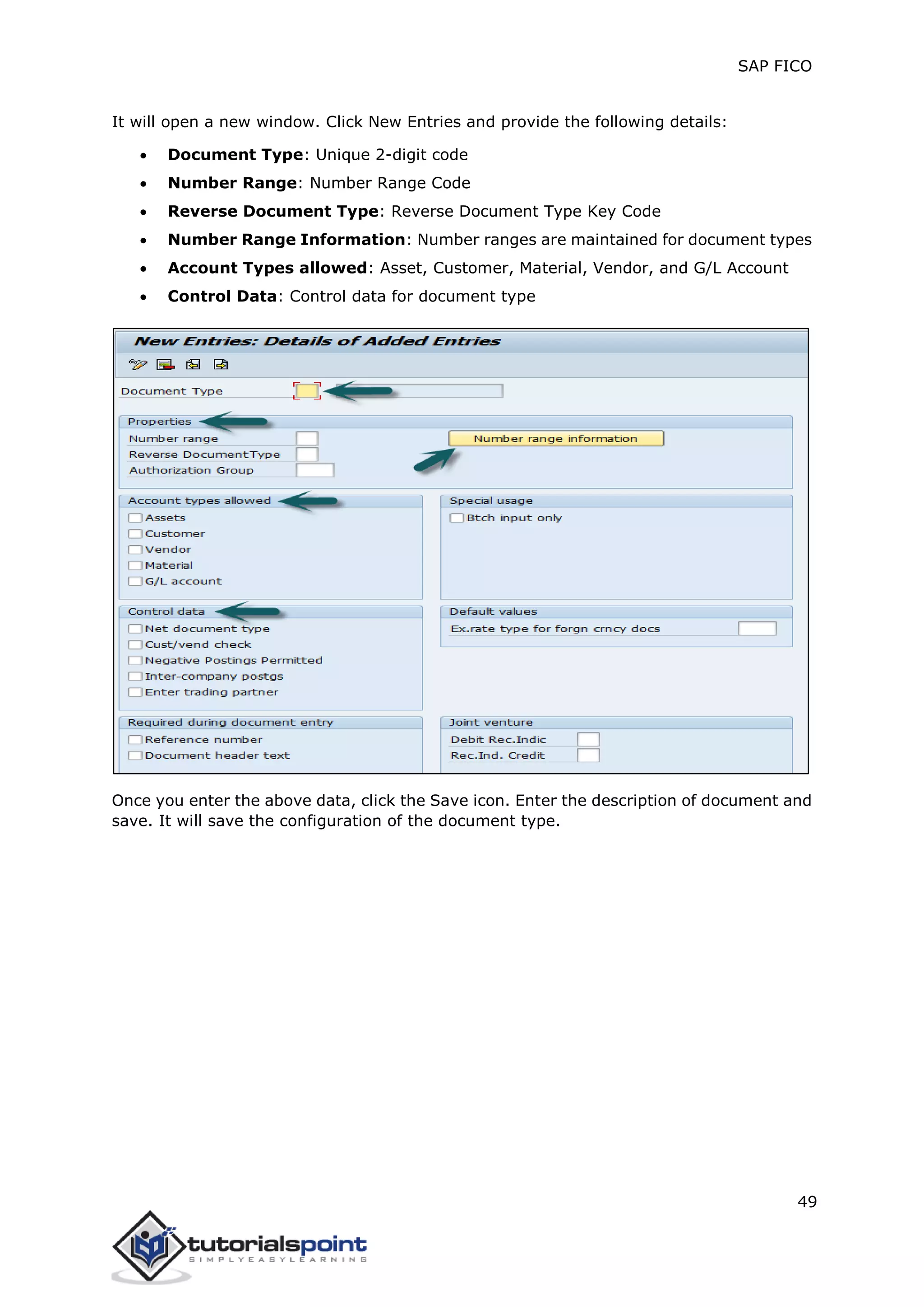 SAP FICO
49
It will open a new window. Click New Entries and provide the following details:
 Document Type: Unique 2-digit code
 Number Range: Number Range Code
 Reverse Document Type: Reverse Document Type Key Code
 Number Range Information: Number ranges are maintained for document types
 Account Types allowed: Asset, Customer, Material, Vendor, and G/L Account
 Control Data: Control data for document type
Once you enter the above data, click the Save icon. Enter the description of document and
save. It will save the configuration of the document type.
 