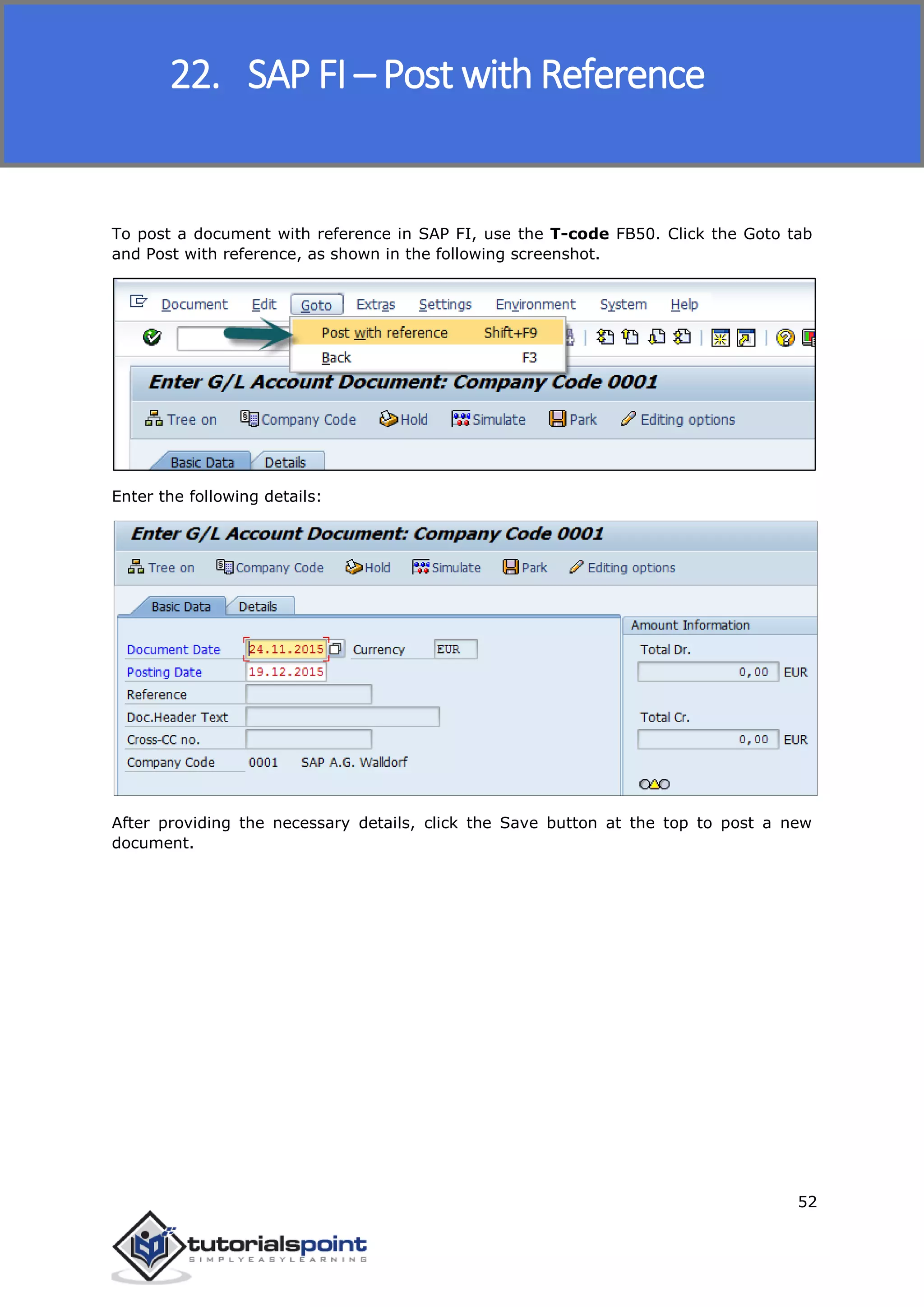 SAP FICO
52
To post a document with reference in SAP FI, use the T-code FB50. Click the Goto tab
and Post with reference, as shown in the following screenshot.
Enter the following details:
After providing the necessary details, click the Save button at the top to post a new
document.
22. SAP FI – Post with Reference
 