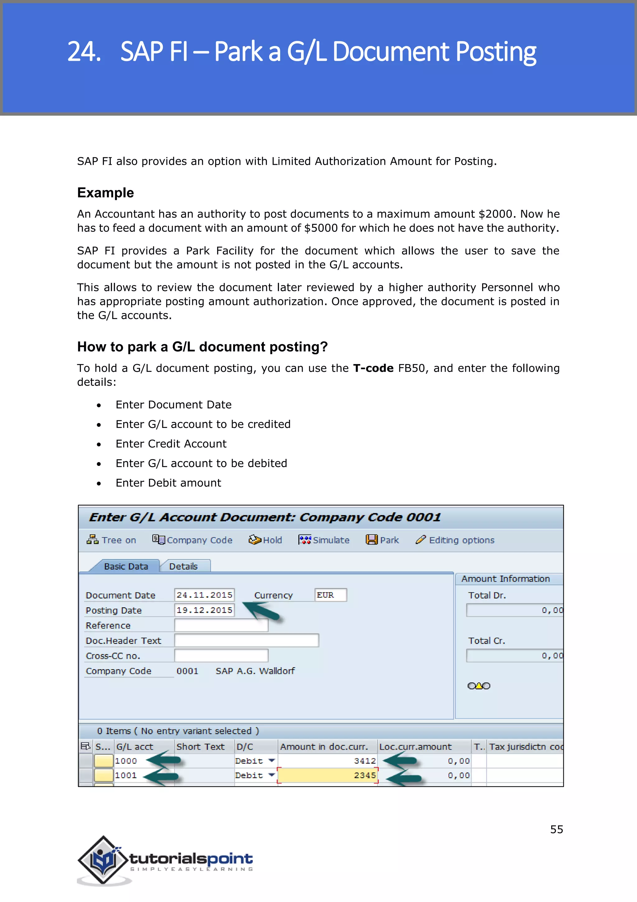 SAP FICO
55
SAP FI also provides an option with Limited Authorization Amount for Posting.
Example
An Accountant has an authority to post documents to a maximum amount $2000. Now he
has to feed a document with an amount of $5000 for which he does not have the authority.
SAP FI provides a Park Facility for the document which allows the user to save the
document but the amount is not posted in the G/L accounts.
This allows to review the document later reviewed by a higher authority Personnel who
has appropriate posting amount authorization. Once approved, the document is posted in
the G/L accounts.
How to park a G/L document posting?
To hold a G/L document posting, you can use the T-code FB50, and enter the following
details:
 Enter Document Date
 Enter G/L account to be credited
 Enter Credit Account
 Enter G/L account to be debited
 Enter Debit amount
24. SAP FI – Park a G/L Document Posting
 