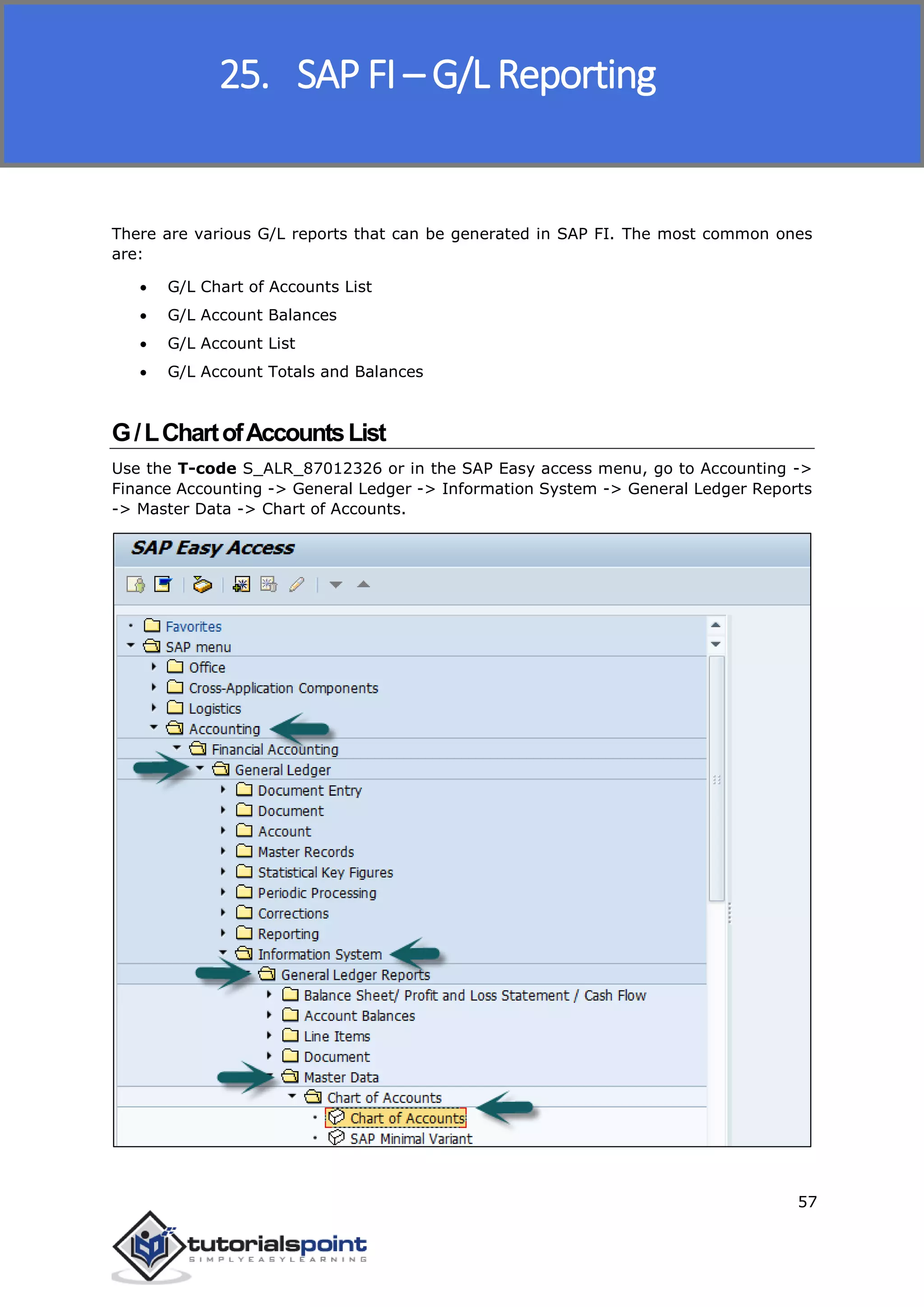 SAP FICO
57
There are various G/L reports that can be generated in SAP FI. The most common ones
are:
 G/L Chart of Accounts List
 G/L Account Balances
 G/L Account List
 G/L Account Totals and Balances
G/LChartofAccountsList
Use the T-code S_ALR_87012326 or in the SAP Easy access menu, go to Accounting ->
Finance Accounting -> General Ledger -> Information System -> General Ledger Reports
-> Master Data -> Chart of Accounts.
25. SAP FI – G/L Reporting
 