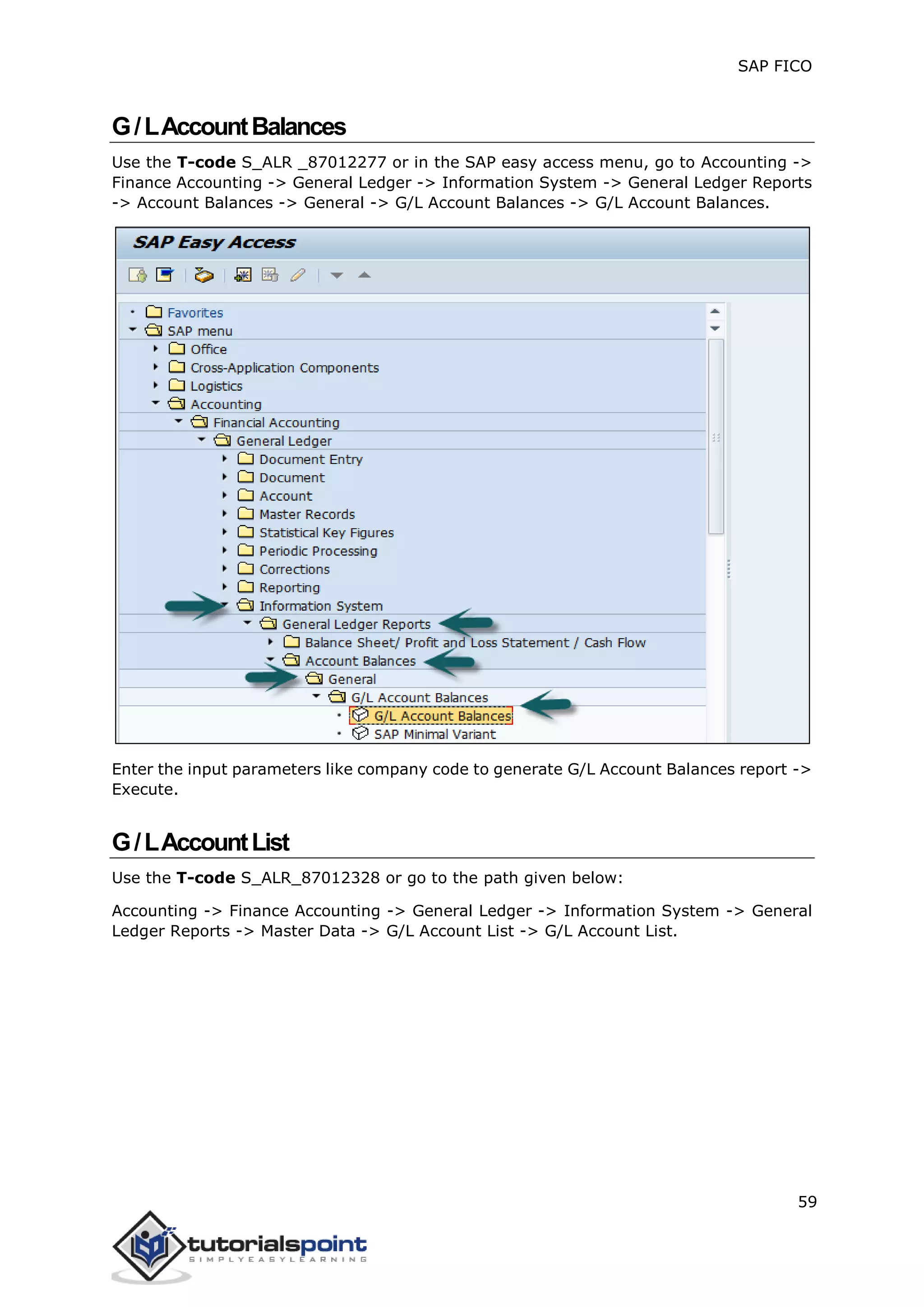 SAP FICO
59
G/LAccountBalances
Use the T-code S_ALR _87012277 or in the SAP easy access menu, go to Accounting ->
Finance Accounting -> General Ledger -> Information System -> General Ledger Reports
-> Account Balances -> General -> G/L Account Balances -> G/L Account Balances.
Enter the input parameters like company code to generate G/L Account Balances report ->
Execute.
G/LAccountList
Use the T-code S_ALR_87012328 or go to the path given below:
Accounting -> Finance Accounting -> General Ledger -> Information System -> General
Ledger Reports -> Master Data -> G/L Account List -> G/L Account List.
 