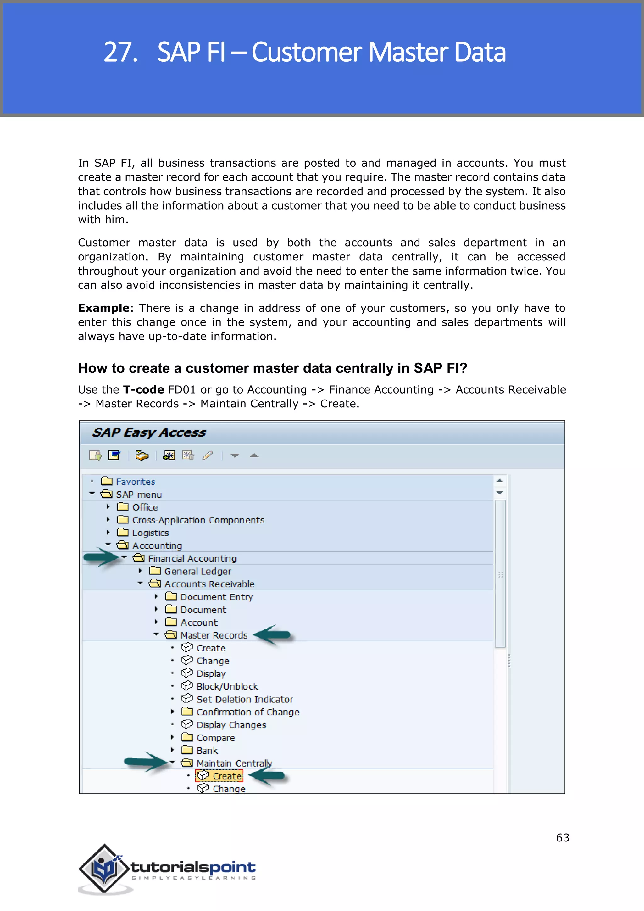 SAP FICO
63
In SAP FI, all business transactions are posted to and managed in accounts. You must
create a master record for each account that you require. The master record contains data
that controls how business transactions are recorded and processed by the system. It also
includes all the information about a customer that you need to be able to conduct business
with him.
Customer master data is used by both the accounts and sales department in an
organization. By maintaining customer master data centrally, it can be accessed
throughout your organization and avoid the need to enter the same information twice. You
can also avoid inconsistencies in master data by maintaining it centrally.
Example: There is a change in address of one of your customers, so you only have to
enter this change once in the system, and your accounting and sales departments will
always have up-to-date information.
How to create a customer master data centrally in SAP FI?
Use the T-code FD01 or go to Accounting -> Finance Accounting -> Accounts Receivable
-> Master Records -> Maintain Centrally -> Create.
27. SAP FI – Customer Master Data
 
