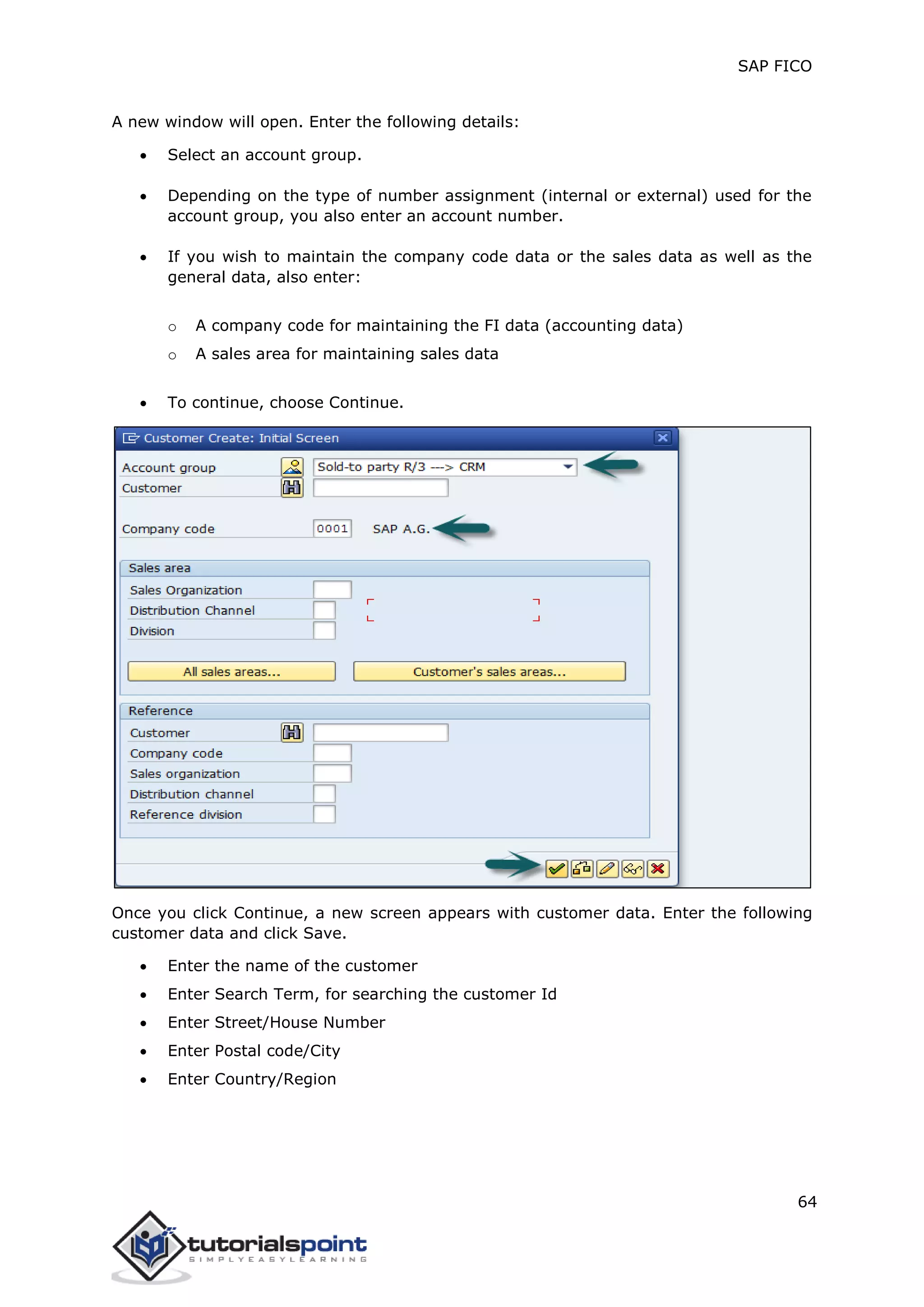 SAP FICO
64
A new window will open. Enter the following details:
 Select an account group.
 Depending on the type of number assignment (internal or external) used for the
account group, you also enter an account number.
 If you wish to maintain the company code data or the sales data as well as the
general data, also enter:
o A company code for maintaining the FI data (accounting data)
o A sales area for maintaining sales data
 To continue, choose Continue.
Once you click Continue, a new screen appears with customer data. Enter the following
customer data and click Save.
 Enter the name of the customer
 Enter Search Term, for searching the customer Id
 Enter Street/House Number
 Enter Postal code/City
 Enter Country/Region
 