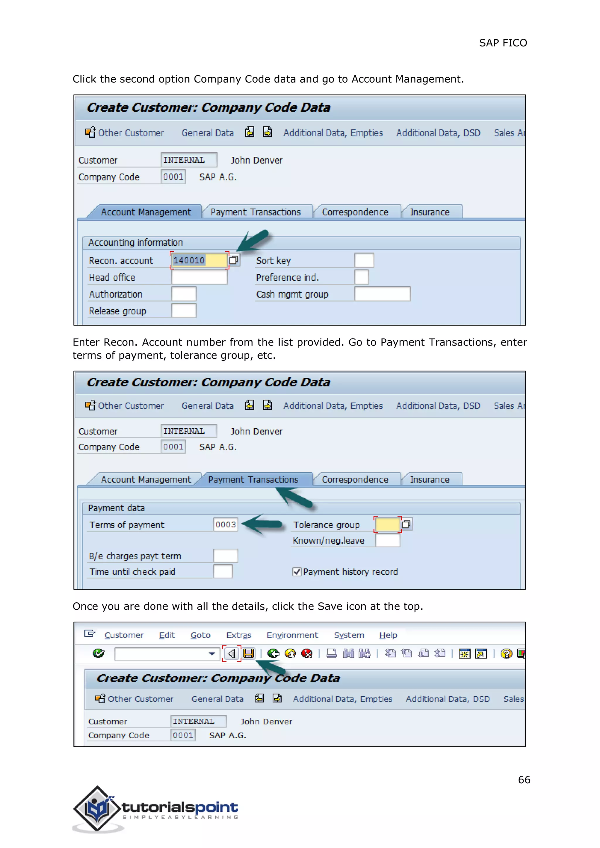 SAP FICO
66
Click the second option Company Code data and go to Account Management.
Enter Recon. Account number from the list provided. Go to Payment Transactions, enter
terms of payment, tolerance group, etc.
Once you are done with all the details, click the Save icon at the top.
 