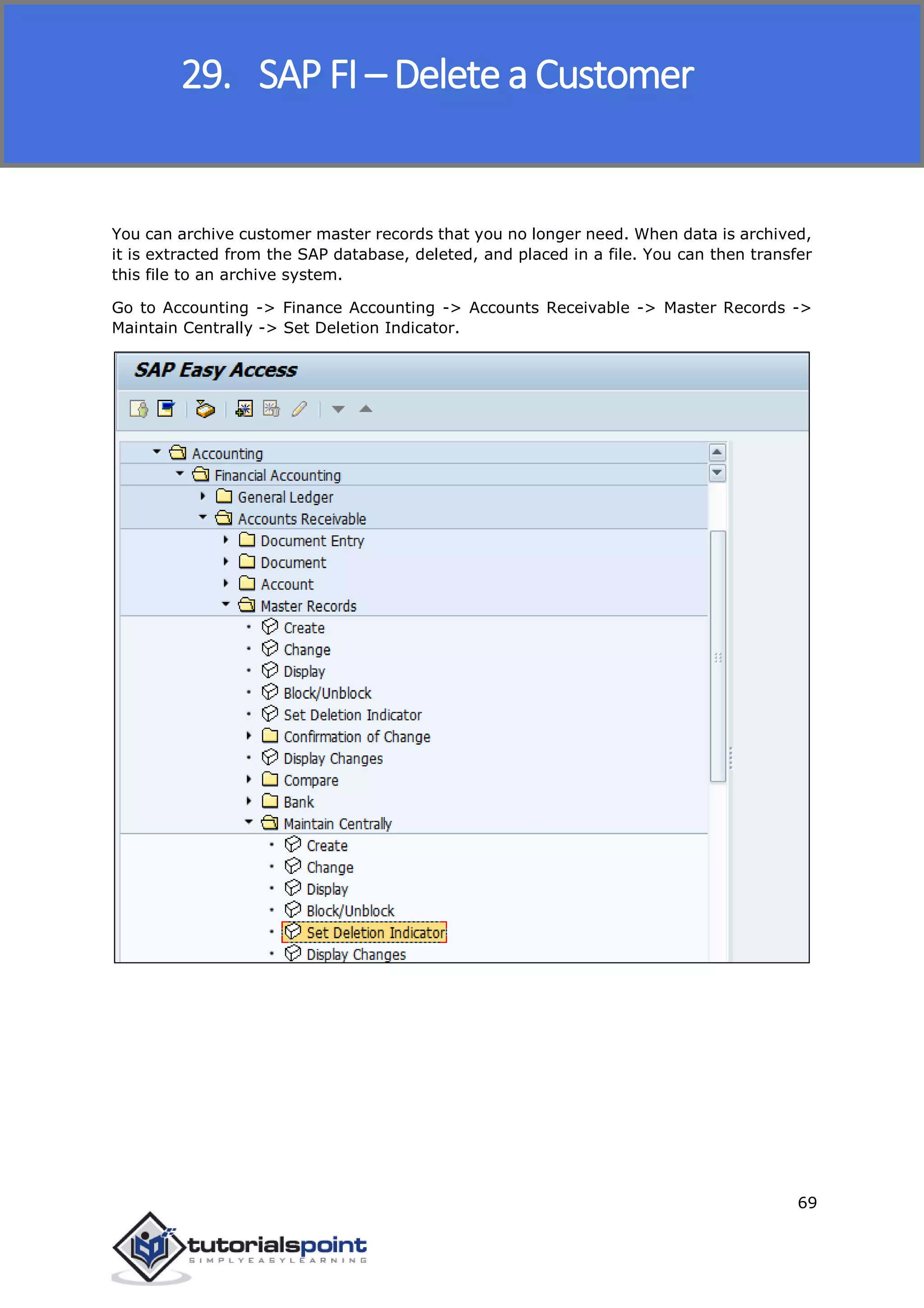 SAP FICO
69
You can archive customer master records that you no longer need. When data is archived,
it is extracted from the SAP database, deleted, and placed in a file. You can then transfer
this file to an archive system.
Go to Accounting -> Finance Accounting -> Accounts Receivable -> Master Records ->
Maintain Centrally -> Set Deletion Indicator.
29. SAP FI – Delete a Customer
 