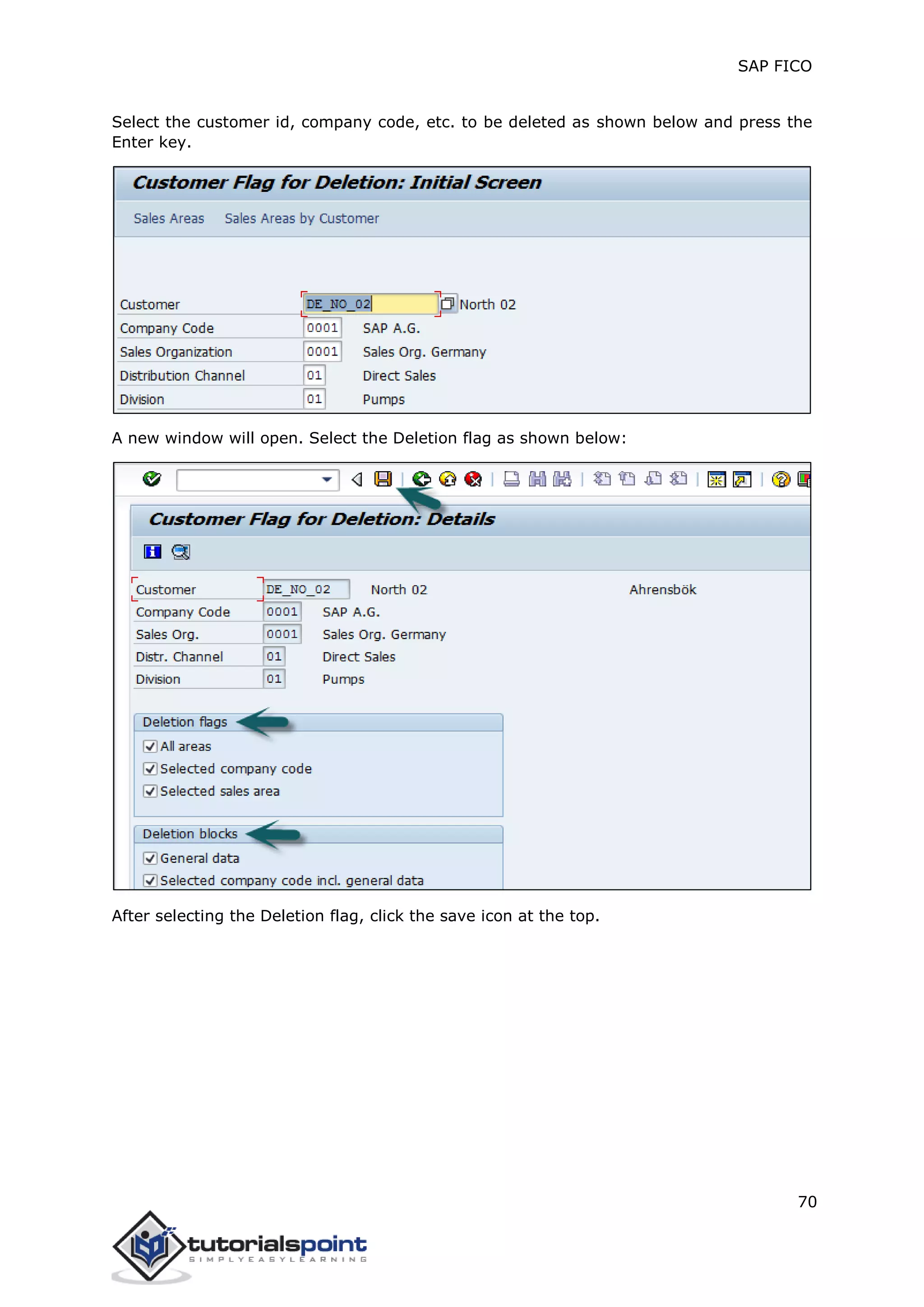 SAP FICO
70
Select the customer id, company code, etc. to be deleted as shown below and press the
Enter key.
A new window will open. Select the Deletion flag as shown below:
After selecting the Deletion flag, click the save icon at the top.
 
