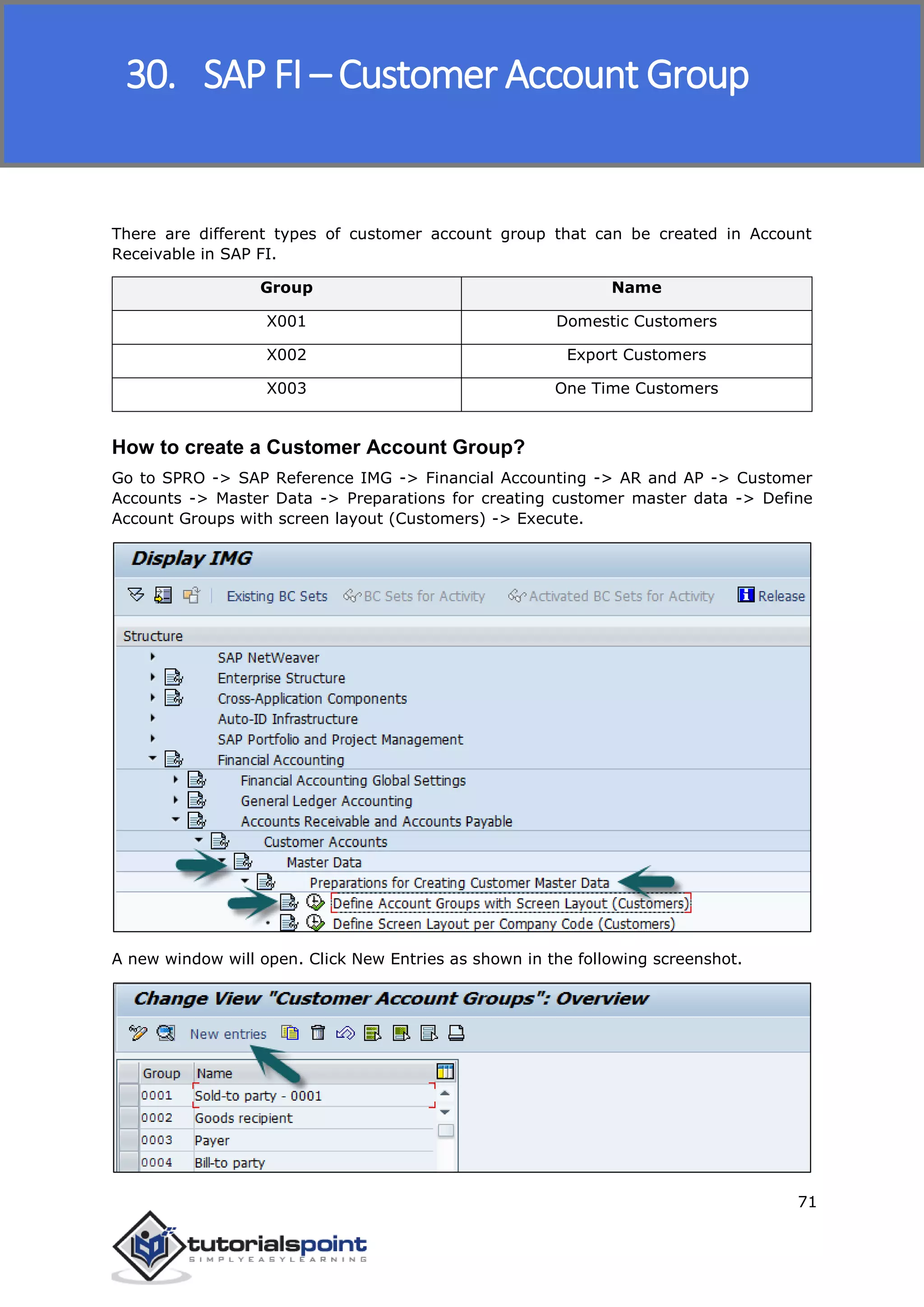 SAP FICO
71
There are different types of customer account group that can be created in Account
Receivable in SAP FI.
Group Name
X001 Domestic Customers
X002 Export Customers
X003 One Time Customers
How to create a Customer Account Group?
Go to SPRO -> SAP Reference IMG -> Financial Accounting -> AR and AP -> Customer
Accounts -> Master Data -> Preparations for creating customer master data -> Define
Account Groups with screen layout (Customers) -> Execute.
A new window will open. Click New Entries as shown in the following screenshot.
30. SAP FI – Customer Account Group
 