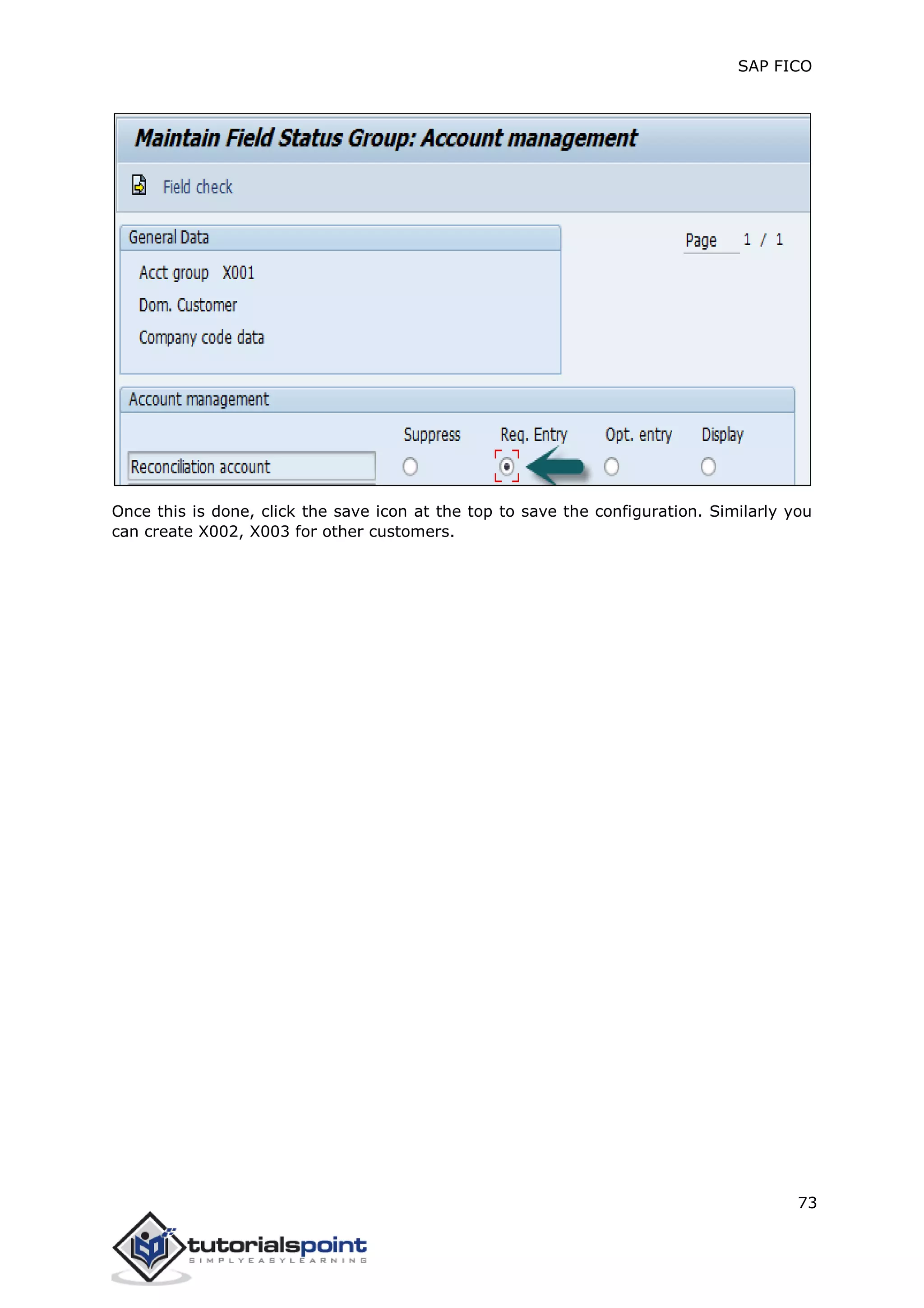 SAP FICO
73
Once this is done, click the save icon at the top to save the configuration. Similarly you
can create X002, X003 for other customers.
 