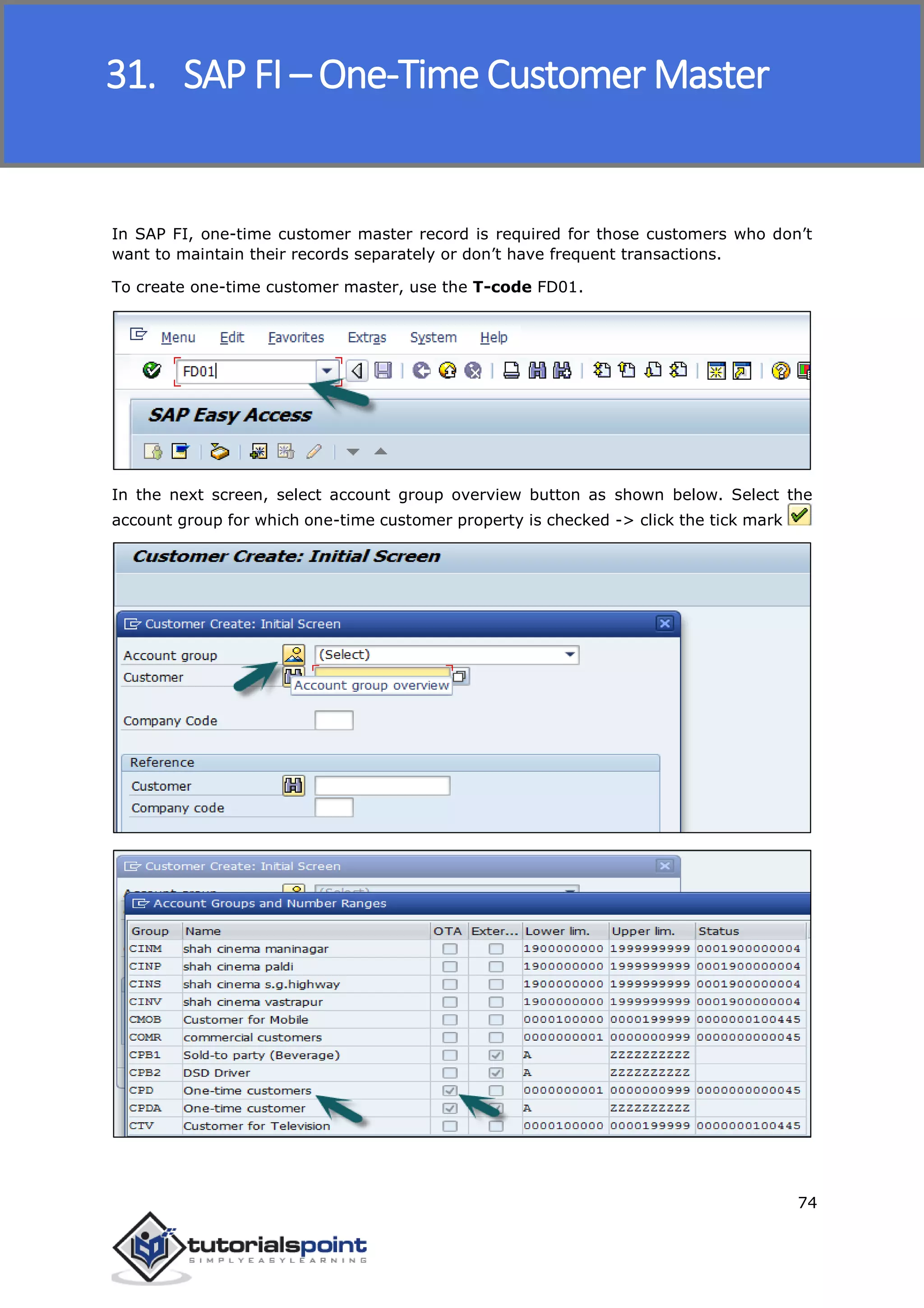SAP FICO
74
In SAP FI, one-time customer master record is required for those customers who don’t
want to maintain their records separately or don’t have frequent transactions.
To create one-time customer master, use the T-code FD01.
In the next screen, select account group overview button as shown below. Select the
account group for which one-time customer property is checked -> click the tick mark
31. SAP FI – One-Time Customer Master
 