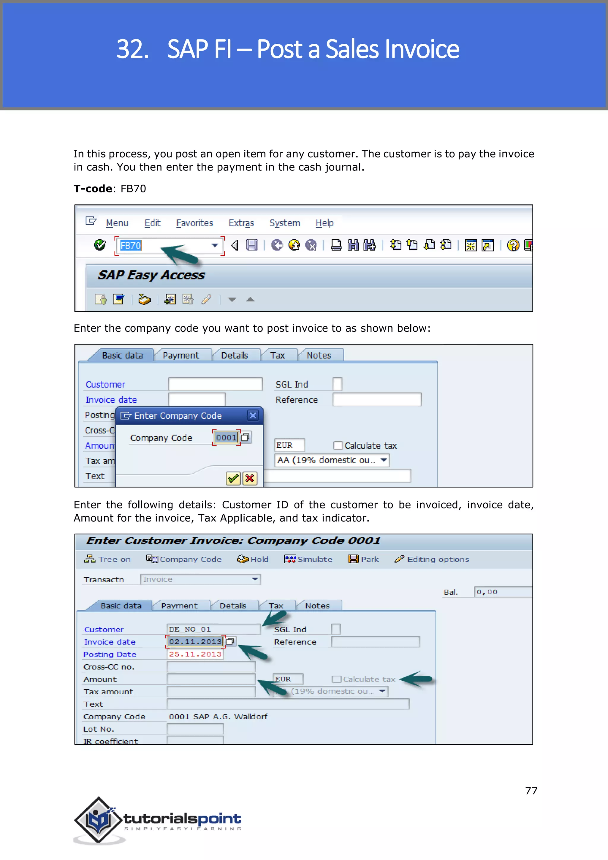 SAP FICO
77
In this process, you post an open item for any customer. The customer is to pay the invoice
in cash. You then enter the payment in the cash journal.
T-code: FB70
Enter the company code you want to post invoice to as shown below:
Enter the following details: Customer ID of the customer to be invoiced, invoice date,
Amount for the invoice, Tax Applicable, and tax indicator.
32. SAP FI – Post a Sales Invoice
 