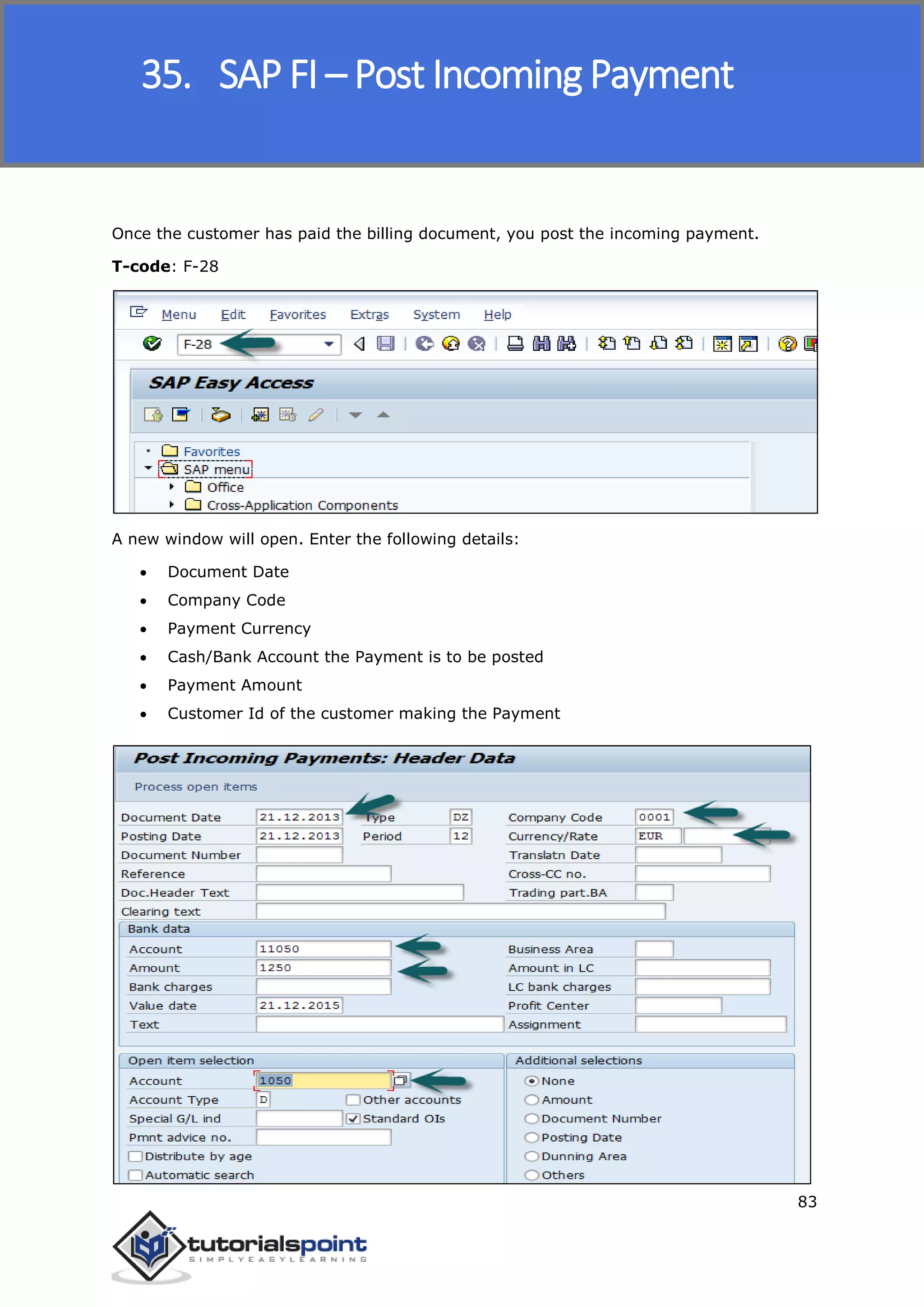 SAP FICO
83
Once the customer has paid the billing document, you post the incoming payment.
T-code: F-28
A new window will open. Enter the following details:
 Document Date
 Company Code
 Payment Currency
 Cash/Bank Account the Payment is to be posted
 Payment Amount
 Customer Id of the customer making the Payment
35. SAP FI – Post Incoming Payment
 