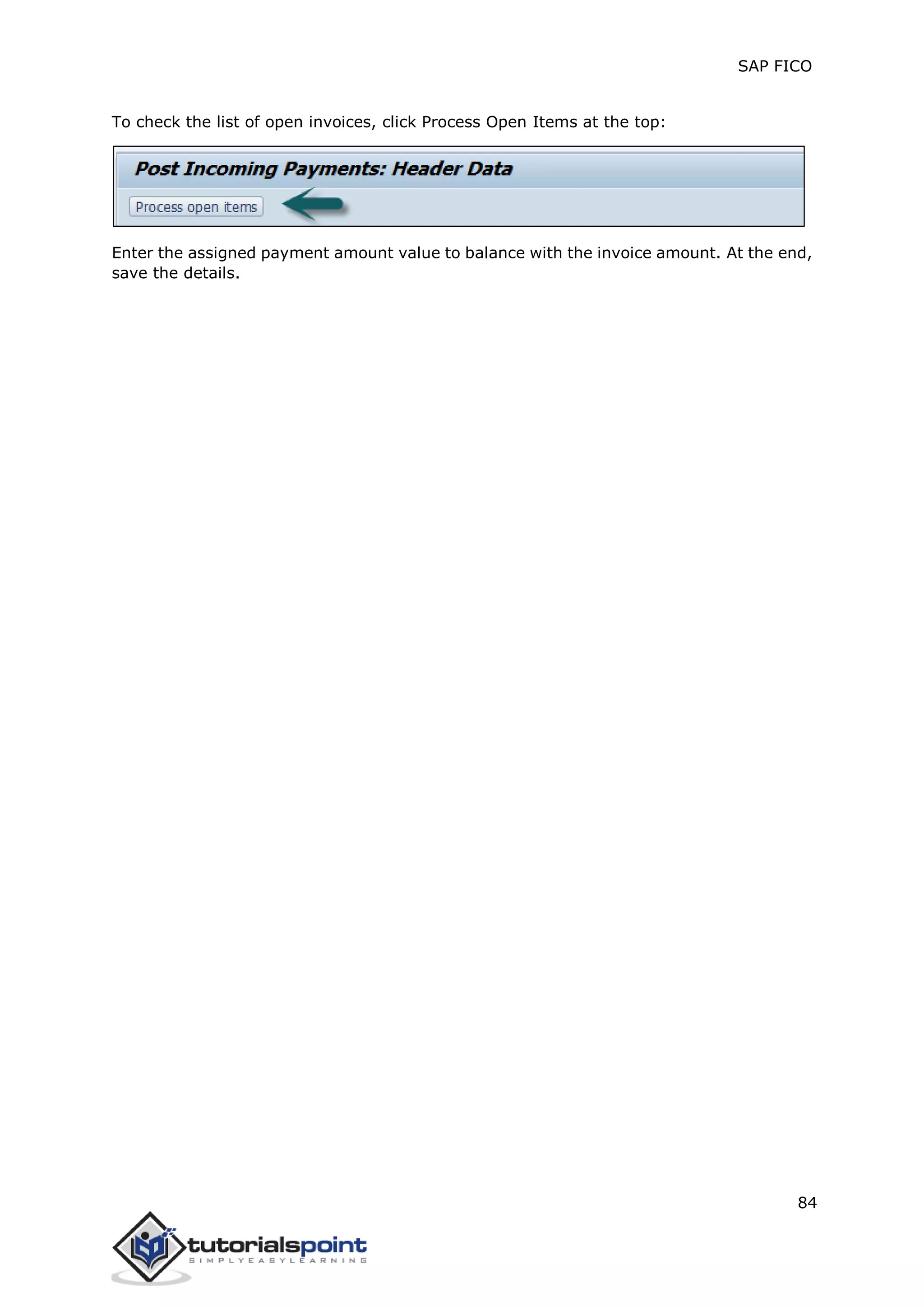 SAP FICO
84
To check the list of open invoices, click Process Open Items at the top:
Enter the assigned payment amount value to balance with the invoice amount. At the end,
save the details.
 