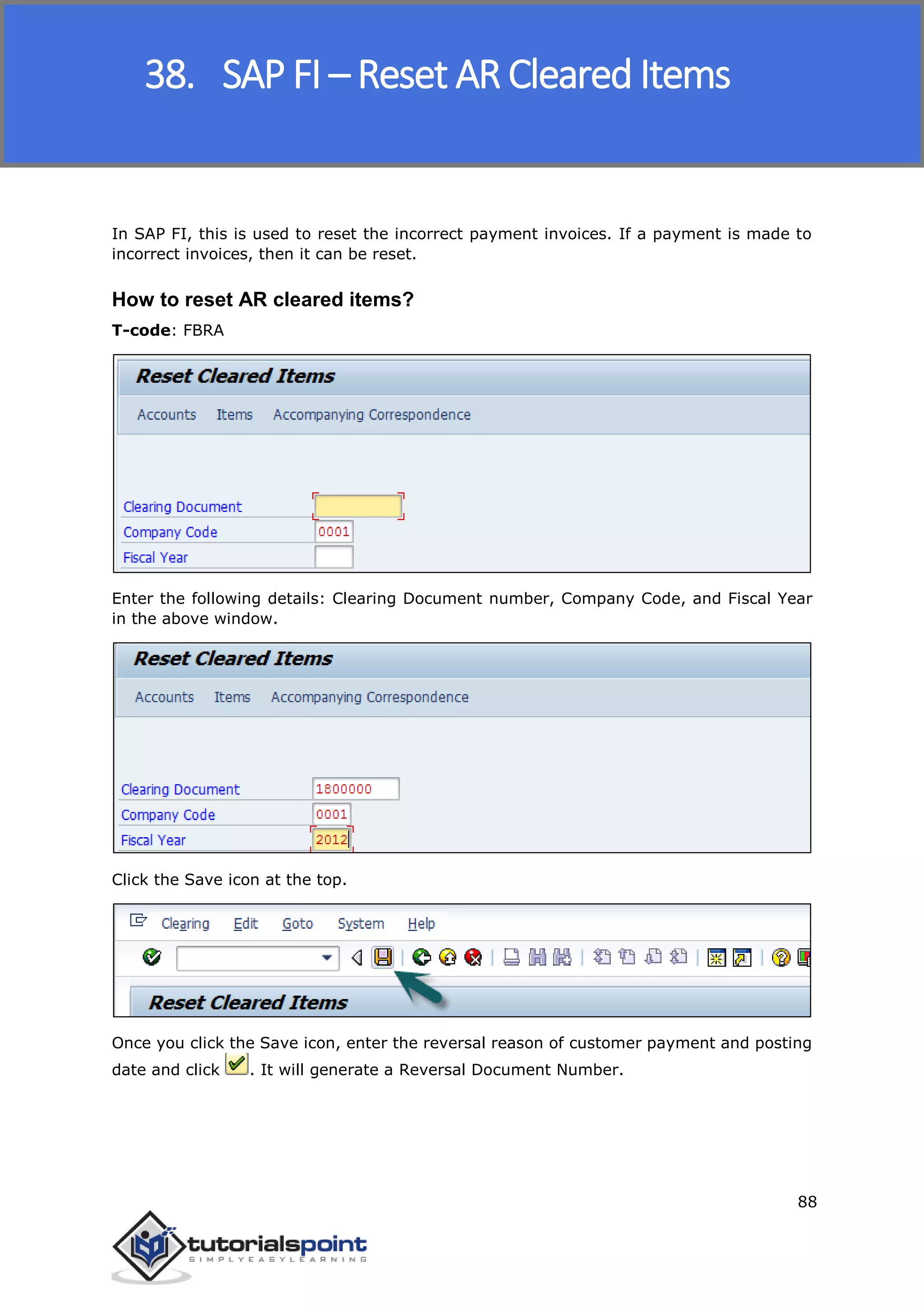 SAP FICO
88
In SAP FI, this is used to reset the incorrect payment invoices. If a payment is made to
incorrect invoices, then it can be reset.
How to reset AR cleared items?
T-code: FBRA
Enter the following details: Clearing Document number, Company Code, and Fiscal Year
in the above window.
Click the Save icon at the top.
Once you click the Save icon, enter the reversal reason of customer payment and posting
date and click . It will generate a Reversal Document Number.
38. SAP FI – Reset AR Cleared Items
 