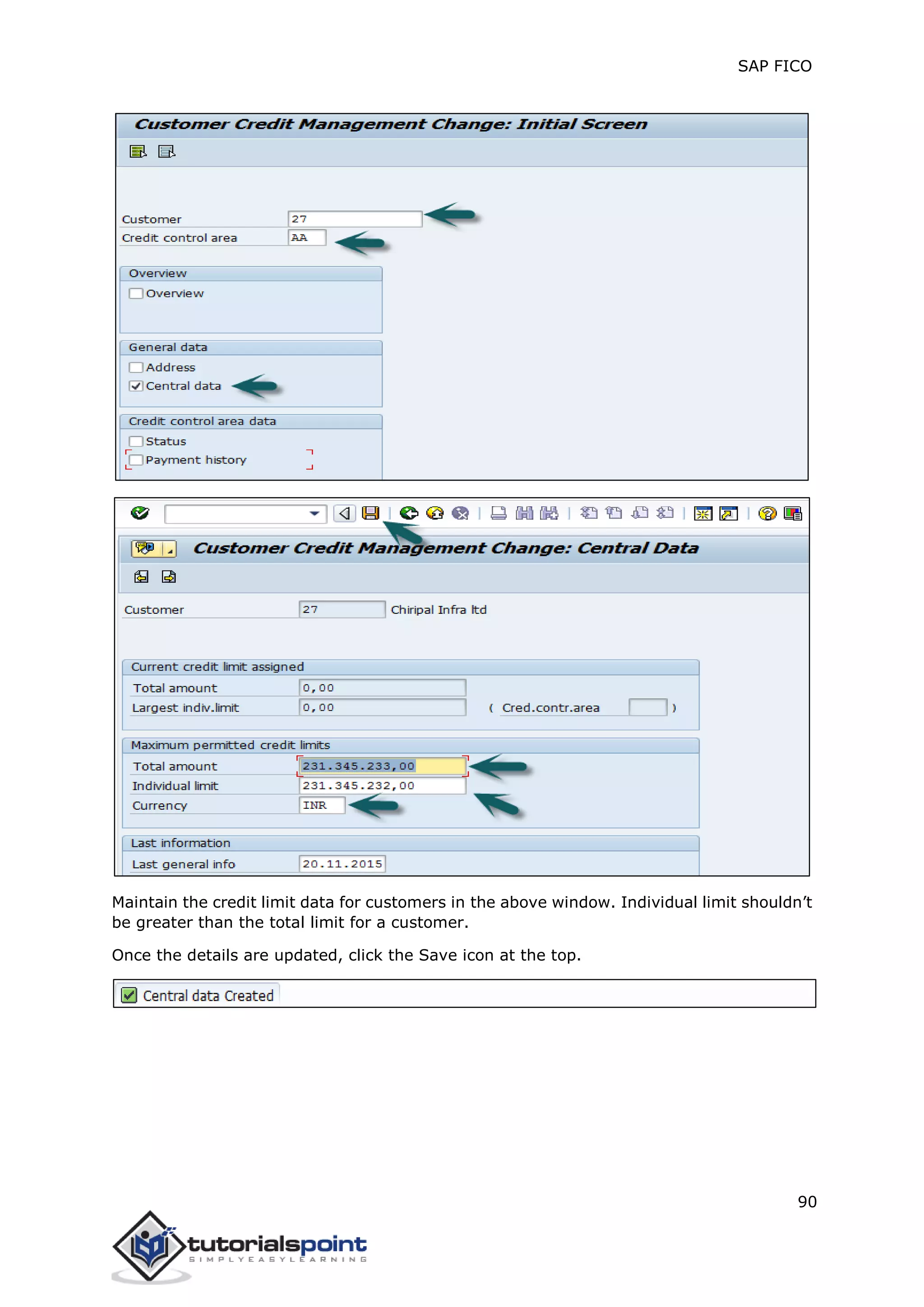 SAP FICO
90
Maintain the credit limit data for customers in the above window. Individual limit shouldn’t
be greater than the total limit for a customer.
Once the details are updated, click the Save icon at the top.
 