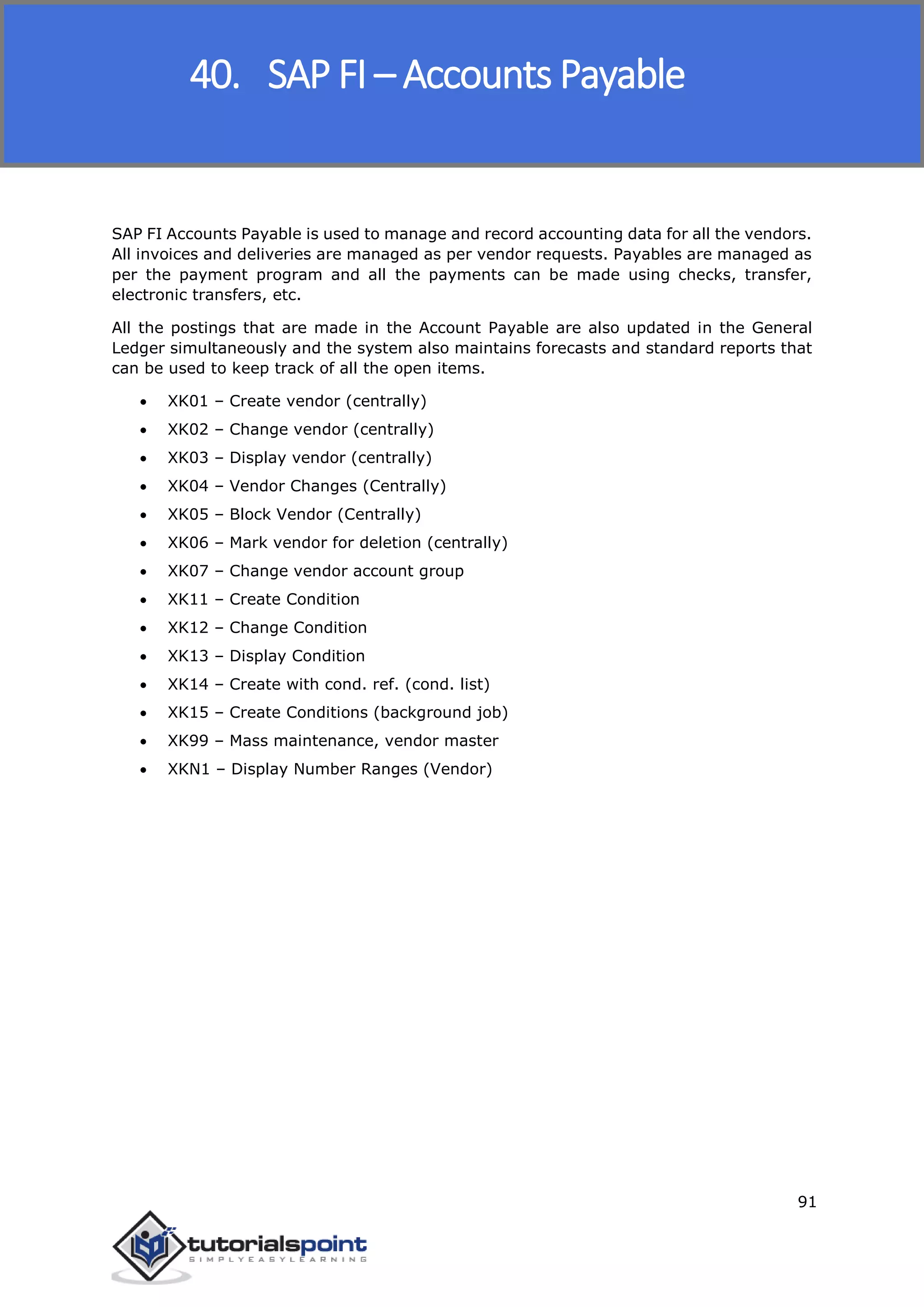 SAP FICO
91
SAP FI Accounts Payable is used to manage and record accounting data for all the vendors.
All invoices and deliveries are managed as per vendor requests. Payables are managed as
per the payment program and all the payments can be made using checks, transfer,
electronic transfers, etc.
All the postings that are made in the Account Payable are also updated in the General
Ledger simultaneously and the system also maintains forecasts and standard reports that
can be used to keep track of all the open items.
 XK01 – Create vendor (centrally)
 XK02 – Change vendor (centrally)
 XK03 – Display vendor (centrally)
 XK04 – Vendor Changes (Centrally)
 XK05 – Block Vendor (Centrally)
 XK06 – Mark vendor for deletion (centrally)
 XK07 – Change vendor account group
 XK11 – Create Condition
 XK12 – Change Condition
 XK13 – Display Condition
 XK14 – Create with cond. ref. (cond. list)
 XK15 – Create Conditions (background job)
 XK99 – Mass maintenance, vendor master
 XKN1 – Display Number Ranges (Vendor)
40. SAP FI – Accounts Payable
 