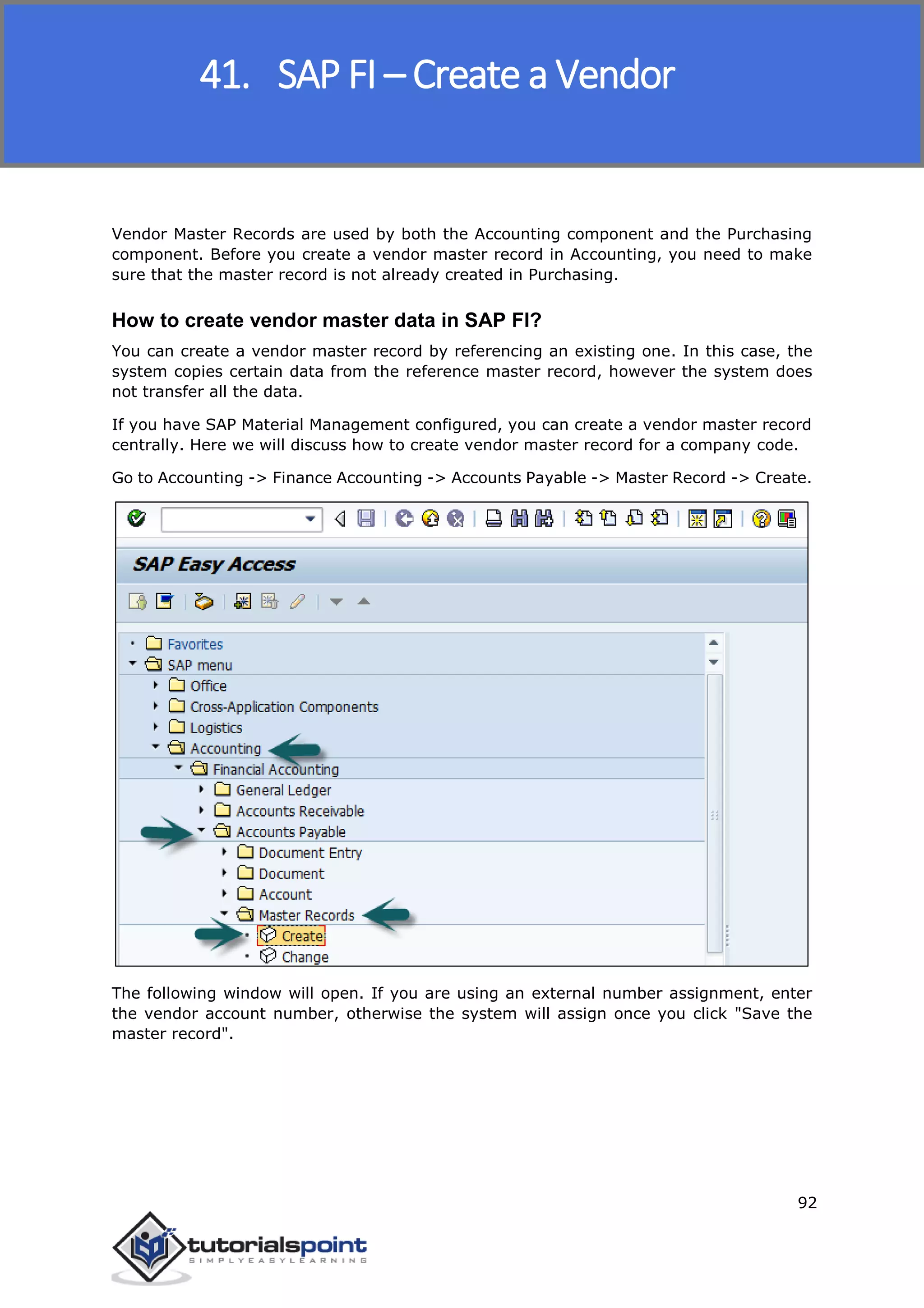 SAP FICO
92
Vendor Master Records are used by both the Accounting component and the Purchasing
component. Before you create a vendor master record in Accounting, you need to make
sure that the master record is not already created in Purchasing.
How to create vendor master data in SAP FI?
You can create a vendor master record by referencing an existing one. In this case, the
system copies certain data from the reference master record, however the system does
not transfer all the data.
If you have SAP Material Management configured, you can create a vendor master record
centrally. Here we will discuss how to create vendor master record for a company code.
Go to Accounting -> Finance Accounting -> Accounts Payable -> Master Record -> Create.
The following window will open. If you are using an external number assignment, enter
the vendor account number, otherwise the system will assign once you click "Save the
master record".
41. SAP FI – Create a Vendor
 