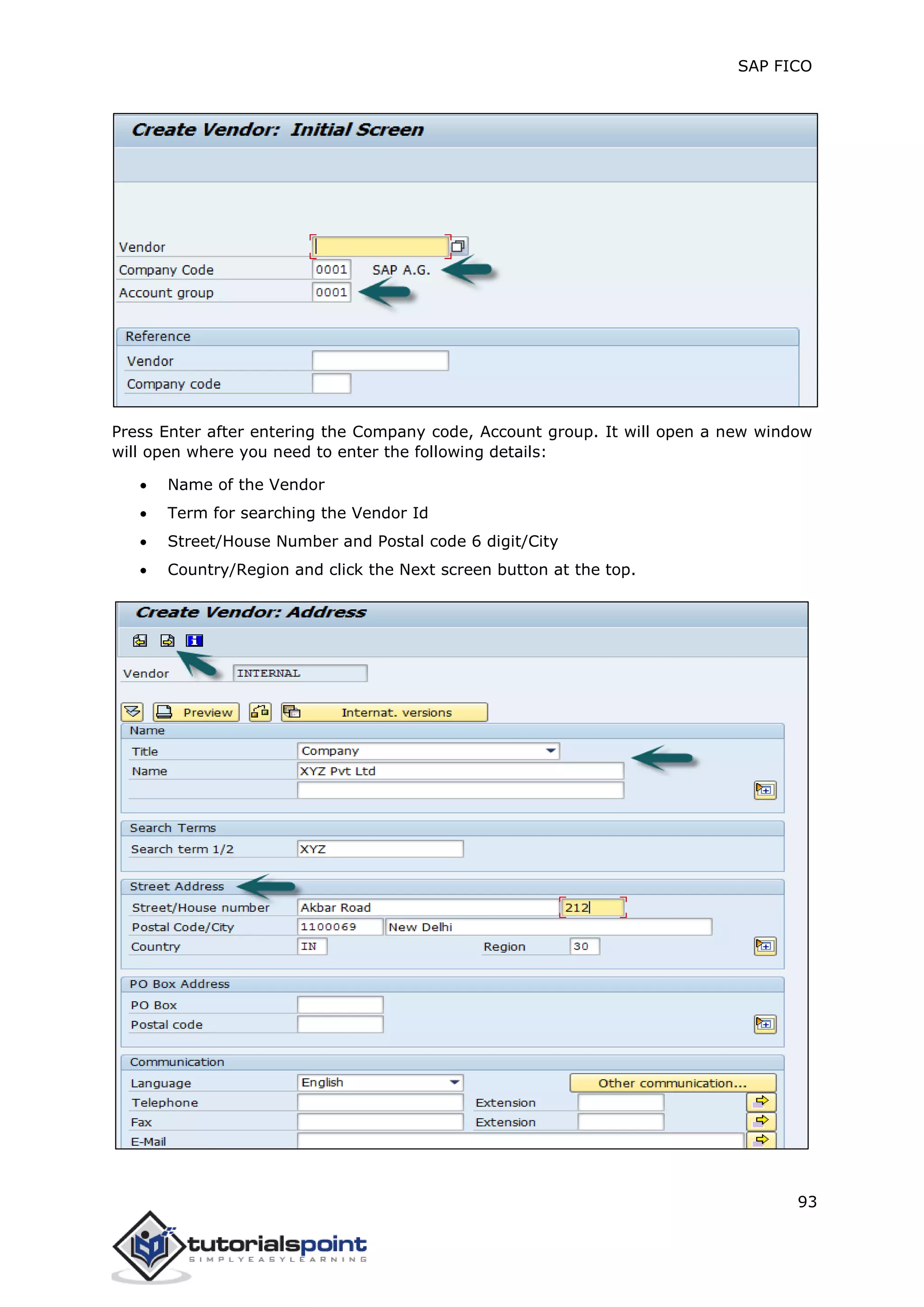 SAP FICO
93
Press Enter after entering the Company code, Account group. It will open a new window
will open where you need to enter the following details:
 Name of the Vendor
 Term for searching the Vendor Id
 Street/House Number and Postal code 6 digit/City
 Country/Region and click the Next screen button at the top.
 